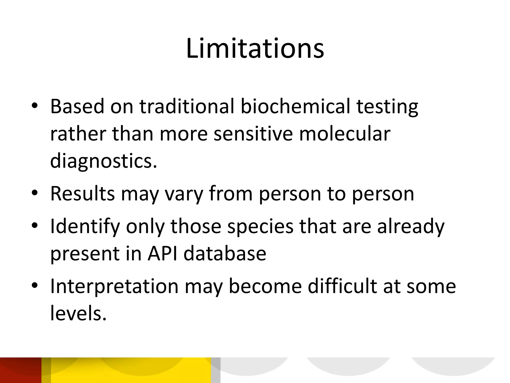 Limitations
• Based on traditional biochemical testing
rather than more sensitive molecular
diagnostics.
• Results may vary from person to person
• Identify only those species that are already
present in API database
• Interpretation may become difficult at some
levels.
 