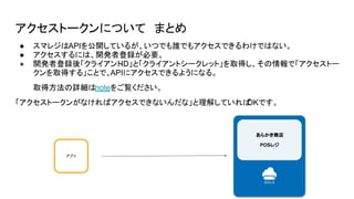 アクセストークンについて まとめ
アプリ
あらかき商店
POSレジ
● スマレジはAPIを公開しているが、いつでも誰でもアクセスできるわけではない。
● アクセスするには、開発者登録が必要。
● 開発者登録後「クライアントID」と「クライアントシークレット」を取得し、その情報で「アクセストー
クンを取得する」ことで、APIにアクセスできるようになる。
取得方法の詳細はnoteをご覧ください。
「アクセストークンがなければアクセスできないんだな」と理解していれば
OKです。
 