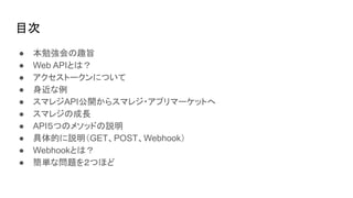 目次
● 本勉強会の趣旨
● Web APIとは？
● アクセストークンについて
● 身近な例
● スマレジAPI公開からスマレジ・アプリマーケットへ
● スマレジの成長
● API５つのメソッドの説明
● 具体的に説明（GET、POST、Webhook）
● Webhookとは？
● 簡単な問題を２つほど
 