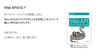 Web APIとは？
オーライリー・ジャパンの書籍によると、
Web APIとは「HTTPプロトコルを利用してネットワーク
越しに呼び出すAPI」です。
とありますが、
よく解らん...ので、言い換えます。
書籍：オーライリー・ジャパン
「Web API The Good Parts」
 