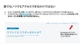 誰でもいつでもアクセスできるわけではない
● スマレジはAPIを公開していますが、誰でもいつでもアクセスできるわけではありません。
● アクセスするには開発者登録をして「クライアントID」と「クライアントシークレット」を取得後、
アク
セストークンを取得しなければなりません。
Developersサイトから
無料で開発者登録をする
ことができます。
 