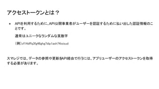 アクセストークンとは？
● APIを利用するために、API公開事業者がユーザーを認証するために払い出した認証情報のこ
とです。
通常はユニークなランダムな英数字
（例）zf14dffq3fg46ghg7dip1ash74ioisud
スマレジでは、データの参照や更新を
API経由で行うには、アプリユーザーのアクセストークンを取得
する必要があります。
 