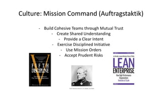 Culture: Mission Command (Auftragstaktik)
- Build Cohesive Teams through Mutual Trust
- Create Shared Understanding
- Provide a Clear Intent
- Exercise Disciplined Initiative
- Use Mission Orders
- Accept Prudent Risks
 