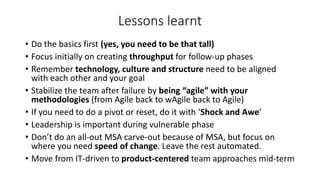Lessons learnt
• Do the basics first (yes, you need to be that tall)
• Focus initially on creating throughput for follow-up phases
• Remember technology, culture and structure need to be aligned
with each other and your goal
• Stabilize the team after failure by being “agile” with your
methodologies (from Agile back to wAgile back to Agile)
• If you need to do a pivot or reset, do it with ‘Shock and Awe’
• Leadership is important during vulnerable phase
• Don’t do an all-out MSA carve-out because of MSA, but focus on
where you need speed of change. Leave the rest automated.
• Move from IT-driven to product-centered team approaches mid-term
 