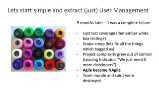 Lets start simple and extract (just) User Management
9 months later - It was a complete failure
- Lost test coverage (Remember white
box testing?)
- Scope creep (lets fix all the things
which bugged us)
- Project complexity grew out of control
(Leading Indicator: “We just need X
more developers”)
- Agile became frAgile
- Team morale and spirit were
destroyed
 