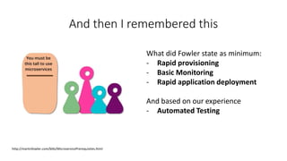 And then I remembered this
http://martinfowler.com/bliki/MicroservicePrerequisites.html
What did Fowler state as minimum:
- Rapid provisioning
- Basic Monitoring
- Rapid application deployment
And based on our experience
- Automated Testing
 