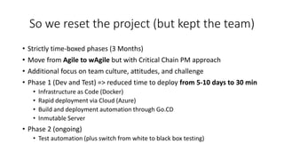 So we reset the project (but kept the team)
• Strictly time-boxed phases (3 Months)
• Move from Agile to wAgile but with Critical Chain PM approach
• Additional focus on team culture, attitudes, and challenge
• Phase 1 (Dev and Test) => reduced time to deploy from 5-10 days to 30 min
• Infrastructure as Code (Docker)
• Rapid deployment via Cloud (Azure)
• Build and deployment automation through Go.CD
• Inmutable Server
• Phase 2 (ongoing)
• Test automation (plus switch from white to black box testing)
 