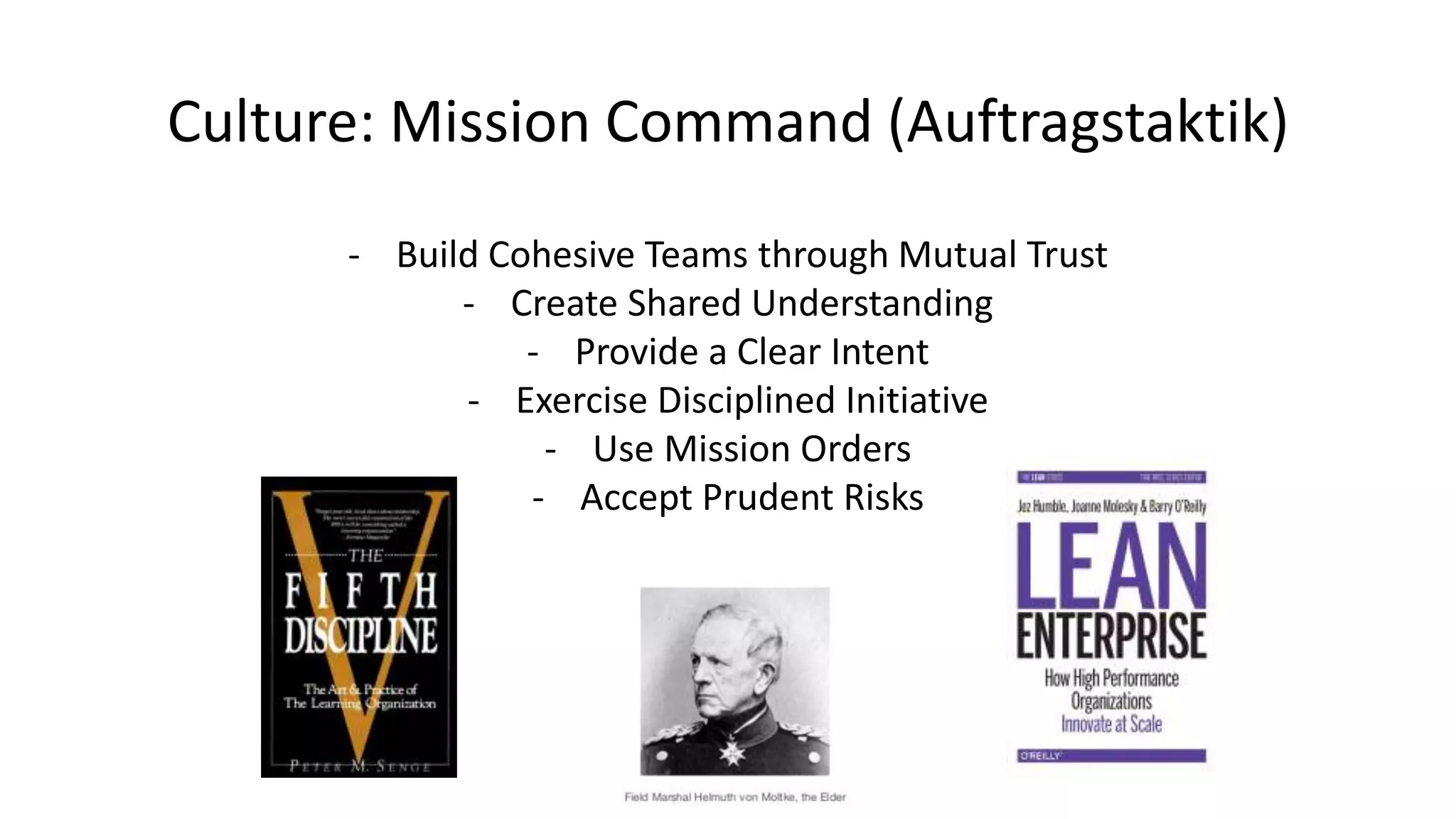 Culture: Mission Command (Auftragstaktik)
- Build Cohesive Teams through Mutual Trust
- Create Shared Understanding
- Provide a Clear Intent
- Exercise Disciplined Initiative
- Use Mission Orders
- Accept Prudent Risks
 