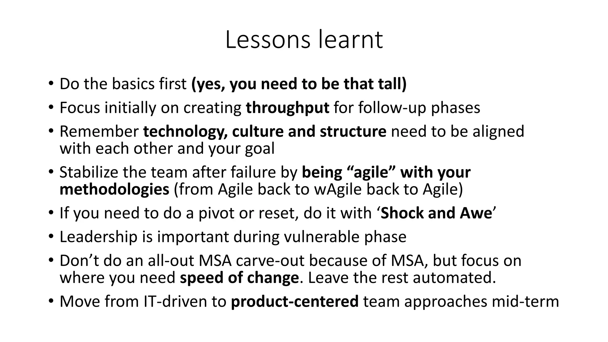 Lessons learnt
• Do the basics first (yes, you need to be that tall)
• Focus initially on creating throughput for follow-up phases
• Remember technology, culture and structure need to be aligned
with each other and your goal
• Stabilize the team after failure by being “agile” with your
methodologies (from Agile back to wAgile back to Agile)
• If you need to do a pivot or reset, do it with ‘Shock and Awe’
• Leadership is important during vulnerable phase
• Don’t do an all-out MSA carve-out because of MSA, but focus on
where you need speed of change. Leave the rest automated.
• Move from IT-driven to product-centered team approaches mid-term
 