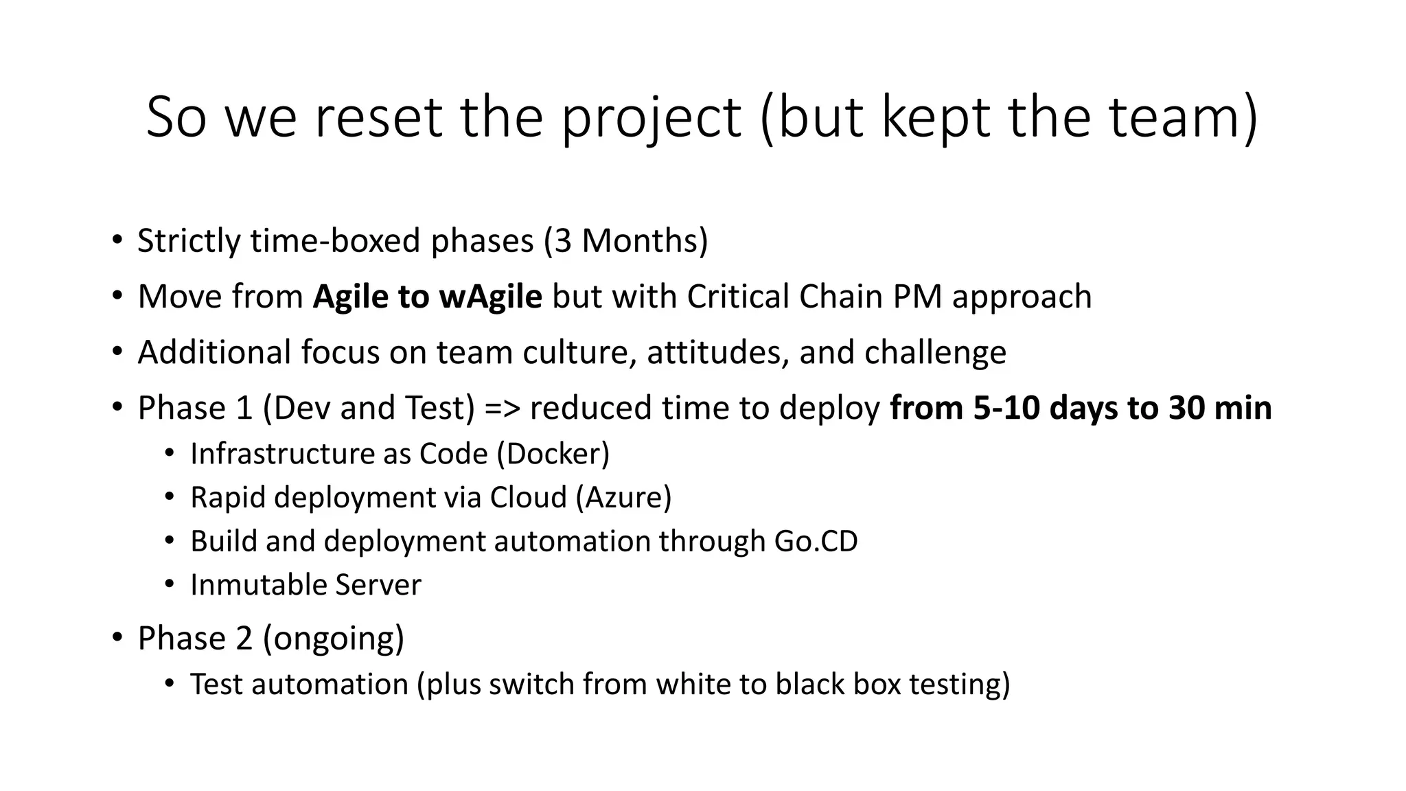 So we reset the project (but kept the team)
• Strictly time-boxed phases (3 Months)
• Move from Agile to wAgile but with Critical Chain PM approach
• Additional focus on team culture, attitudes, and challenge
• Phase 1 (Dev and Test) => reduced time to deploy from 5-10 days to 30 min
• Infrastructure as Code (Docker)
• Rapid deployment via Cloud (Azure)
• Build and deployment automation through Go.CD
• Inmutable Server
• Phase 2 (ongoing)
• Test automation (plus switch from white to black box testing)
 
