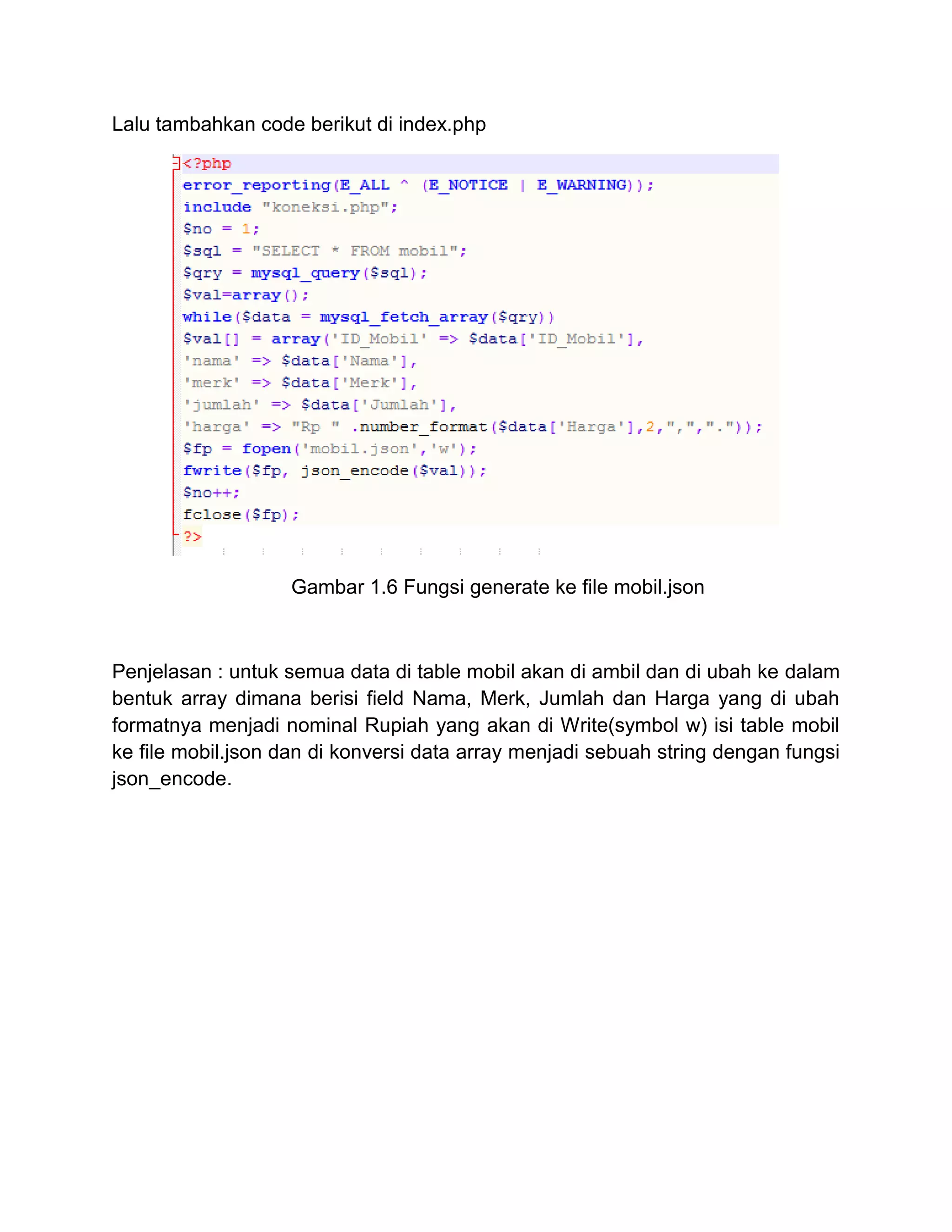 Lalu tambahkan code berikut di index.php
Gambar 1.6 Fungsi generate ke file mobil.json
Penjelasan : untuk semua data di table mobil akan di ambil dan di ubah ke dalam
bentuk array dimana berisi field Nama, Merk, Jumlah dan Harga yang di ubah
formatnya menjadi nominal Rupiah yang akan di Write(symbol w) isi table mobil
ke file mobil.json dan di konversi data array menjadi sebuah string dengan fungsi
json_encode.
 