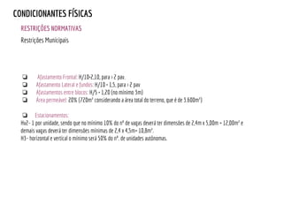 RESTRIÇÕES NORMATIVAS
CONDICIONANTES FÍSICAS
❏ Afastamento Frontal: H/10+2,10, para > 2 pav.
❏ Afastamento Lateral e fundos: H/10 + 1,5, para > 2 pav
❏ Afastamentos entre blocos: H/5 + 1,20 (no mínimo 3m)
❏ Área permeável: 20% (720m² considerando a área total do terreno, que é de 3.600m²)
❏ Estacionamentos:
Hv2- 1 por unidade, sendo que no mínimo 10% do nº de vagas deverá ter dimensões de 2,4m x 5,00m = 12,00m² e
demais vagas deverá ter dimensões mínimas de 2,4 x 4,5m= 10,8m².
H3- horizontal e vertical o mínimo será 50% do nº. de unidades autônomas.
Restrições Municipais
 