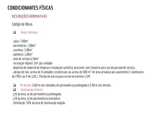 RESTRIÇÕES NORMATIVAS
CONDICIONANTES FÍSICAS
❏ Áreas mínimas:
. salas: 7,00m²
. dormitórios: 7,00m²
. cozinhas: 5,00m²
. banheiro: 1,80m²
. área de serviço:1,50m²
. recreação infantil: 2m² por unidade
. depósito de material de limpeza e instalação sanitária, acessível, com chuveiro para uso do pessoal de serviço.
. abrigo de lixo: acima de 8 unidades residenciais ou acima de 600 m² de área privativa por pavimento 2 contêineres
de 240 L ou 4 de 120 L. Portão de acesso para via de no mínimo 1,5M.
❏ Pé direito: 2,60 m nos cômodos de permanência prolongada e 2,40 m nos demais
❏ Iluminação mínima:
1/6 da área, se de permanência prolongada;
1/8 da área, se de permanência transitória.
. Ventilação: 50% da área de iluminação exigida
Código de Obras
 