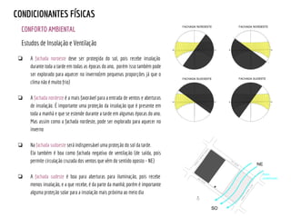 CONFORTO AMBIENTAL
CONDICIONANTES FÍSICAS
Estudos de Insolação e Ventilação
❏ A fachada noroeste deve ser protegida do sol, pois recebe insolação
durante toda a tarde em todas as épocas do ano, porém isso também pode
ser explorado para aquecer no inverno(em pequenas proporções já que o
clima não é muito frio)
❏ A fachada nordeste é a mais favorável para a entrada de ventos e aberturas
de insolação. É importante uma proteção da insolação que é presente em
toda a manhã e que se estende durante a tarde em algumas épocas do ano.
Mas assim como a fachada nordeste, pode ser explorado para aquecer no
inverno
❏ Na fachada sudoeste será indispensável uma proteção do sol da tarde.
Ela também é boa como fachada negativa de ventilação (de saída, pois
permite circulação cruzada dos ventos que vêm do sentido oposto - NE)
❏ A fachada sudeste é boa para aberturas para iluminação, pois recebe
menos insolação, e a que recebe, é da parte da manhã; porém é importante
alguma proteção solar para a insolação mais próxima ao meio dia
Ventos
predominantes
 