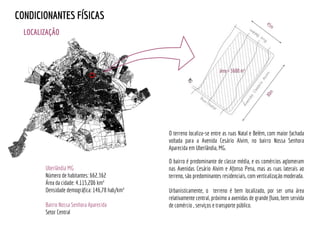 O terreno localiza-se entre as ruas Natal e Belém, com maior fachada
voltada para a Avenida Cesário Alvim, no bairro Nossa Senhora
Aparecida em Uberlândia, MG.
O bairro é predominante de classe média, e os comércios aglomeram
nas Avenidas Cesário Alvim e Afonso Pena, mas as ruas laterais ao
terreno, são predominantes residenciais, com verticalização moderada.
Urbanisticamente, o terreno é bem localizado, por ser uma área
relativamente central, próximo a avenidas de grande fluxo, bem servida
de comércio , serviços e transporte público.
LOCALIZAÇÃO
45m
80m
área = 3600 m²
CONDICIONANTES FÍSICAS
Uberlândia MG
Número de habitantes: 662.362
Área da cidade: 4.115,206 km²
Densidade demográfica: 146,78 hab/km²
Bairro Nossa Senhora Aparecida
Setor Central
 