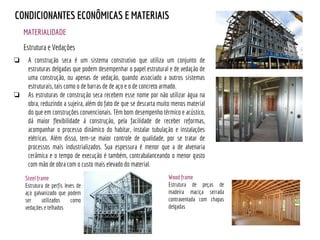 MATERIALIDADE
CONDICIONANTES ECONÔMICAS E MATERIAIS
Estrutura e Vedações
❏ A construção seca é um sistema construtivo que utiliza um conjunto de
estruturas delgadas que podem desempenhar o papel estrutural e de vedação de
uma construção, ou apenas de vedação, quando associado a outros sistemas
estruturais, tais como o de barras de de aço e o de concreto armado.
❏ As estruturas de construção seca recebem esse nome por não utilizar água na
obra, reduzindo a sujeira, além do fato de que se descarta muito menos material
do que em construções convencionais. Têm bom desempenho térmico e acústico,
dá maior flexibilidade à construção, pela facilidade de receber reformas,
acompanhar o processo dinâmico do habitar, instalar tubulação e instalações
elétricas. Além disso, tem-se maior controle de qualidade, por se tratar de
processos mais industrializados. Sua espessura é menor que a de alvenaria
cerâmica e o tempo de execução é também, contrabalanceando o menor gasto
com mão de obra com o custo mais elevado do material.
Steel frame
Estrutura de perfis leves de
aço galvanizado que podem
ser utilizados como
vedações e telhados
Wood frame
Estrutura de peças de
madeira maciça serrada
contraventada com chapas
delgadas
 