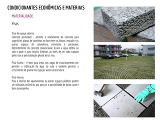 Piso do espaço externo:
Concreto permeável - permite o nivelamento do concreto para
superfícies planas de caminhos no lote entre os blocos, entrada e os
outros espaços de convivência, entretanto é permeável,
diferentemente do concreto convencional. Assim a água infiltra no
solo e pode ir para lençóis freáticos ao invés de ser todo captado
pelas ruas e pela tubulação pluvial até os rios.
Piso-Grama - é bom para áreas das vagas de estacionamento por
permitir a infiltração da água no solo e também permite o
crescimento de grama nos espaços vazios da estrutura.
Piso interno:
Para o interior dos apartamentos ou outros espaços públicos podem
ser utilizadas cerâmicas, por possuir a possibilidade de baixo custo e
bom desempenho.
MATERIALIDADE
CONDICIONANTES ECONÔMICAS E MATERIAIS
Pisos
 