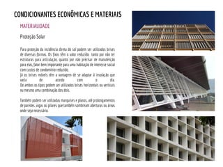 MATERIALIDADE
CONDICIONANTES ECONÔMICAS E MATERIAIS
Proteção Solar
Para proteção da incidência direta do sol podem ser utilizados brises
de diversas formas. Os fixos têm o valor reduzido tanto por não ter
estruturas para articulação, quanto por não precisar de manutenção
para elas, fator bem importante para uma habitação de interesse social
com custos de condomínio reduzido.
Já os brises móveis têm a vantagem de se adaptar à insolação que
varia de acordo com o dia.
De ambos os tipos podem ser utilizados brises horizontais ou verticais
ou mesmo uma combinação dos dois.
Também podem ser utilizadas marquises e planos, até prolongamentos
de paredes, vigas ou pilares que também sombream aberturas ou áreas
onde seja necessário.
 