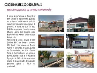 PERFIL SOCIOCULTURAL DO ENTORNO DE IMPLANTAÇÃO
CONDICIONANTES SOCIOCULTURAIS
O bairro Nossa Senhora da Aparecida é
bem servido de equipamentos públicos,
se localiza na região central, onde há
estabelecimentos comerciais diversos. É
próximo a 4 escolas no total. São elas:
EMEI Bairro Aparecida, Escola Estadual de
Educação Especial Novo Horizonte, Escola
Estadual Amador Naves e Escola Estadual
Antônio Luís.
Além disso, o bairro é servido de UBS
(Unidade Básica de Saúde) a chamada
UBS Brasil, e fica próximo ao Arquivo
Público de Uberlândia, ao CEDOC (Centro
de Documentação), ao SESC (Serviço
Social do Comércio) que é um centro de
esporte, cultura e lazer e ao Núcleo de
Operações de Tráfico. O bairro carece no
entanto de áreas verdades de qualidade,
possuindo apenas 2 praças na
proximidade.
 
