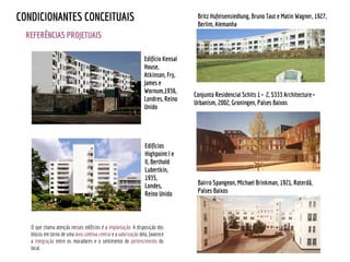 REFERÊNCIAS PROJETUAIS
CONDICIONANTES CONCEITUAIS
Bairro Spangeon, Michael Brinkman, 1921, Roterdã,
Países Baixos
Britz Hufeisensiedlung, Bruno Taut e Matin Wagner, 1927,
Berlim, Alemanha
Edifícios
Highpoint I e
II, Berthold
Lubertkin,
1935,
Londes,
Reino Unido
Edifício Kensal
House,
Atkinson, Fry,
James e
Wornum,1936,
Londres, Reino
Unido
O que chama atenção nesses edifícios é a implantação. A disposição dos
blocos em torno de uma área coletiva central e a valorização dela, favorece
a integração entre os moradores e o sentimento de pertencimento do
local.
Conjunto Residencial Schits 1 + 2, S333 Architecture +
Urbanism, 2002, Groningen, Países Baixos
 