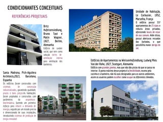 REFERÊNCIAS PROJETUAIS
CONDICIONANTES CONCEITUAIS
Britz
Hufeisensiedlung,
Bruno Taut e
Matin Wagner,
1927, Berlim,
Alemanha.
Edifício de caráter
social, que tem como
solução torres de
ventilação interna
para ventilação dos
banheiros.
Edifícios de Apartamentos na Weissenhofsiedlung, Ludwig Mies
Van der Rohe, 1927, Stuttgart, Alemanha
Edifício com grandes janelas, mas que não dão pistas do que se passa no
interior. O ponto máximo desse projeto é a flexibilidade, exceto pela
cozinha e o banheiro, não há usos designados para os outros ambientes,
assim os usuários podem escolher como ocupar os diferentes cômodos.
Unidade de Habitação,
Le Corbusier, 1952,
Marselha, França
O edifício possui 337
apartamentos de 23 tipos e
reduziu áreas privadas,
oferecendo locais de estar
de uso comum. Além disso,
possui aberturas recuadas
das fachadas, o que
possibilita maior abrigo do
sol.
Santa Madrona, Pich-Aguilera
Architects,2013, Barcelona,
Espanha
Os edifícios foram construídos com
sistemas de construção
industrializados, garantindo qualidade,
prazos e bons preços.As habitações
foram projetadas e construídas com
parâmetros da arquitetura
bioclimáatica, fazendo um primeiro
esforço para reduzir a demanda de
energia, seguido por um estudo preciso
e dimensionado de suas instalações,
introduzindo sistemas de produção de
enrgia renovável.
 