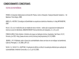TEXTOS DE REFERÊNCIA
CONDICIONANTES CONCEITUAIS
FRENCH, H.;Conjuntos Habitacionais do Século XX: Plantas, Cortes e Elevações; Tradução Alexandre Salvaterra. - Ed
Bookman. Porto Alegre, 2009.
ABREU, R. e HEITOR, T.Estratégias de flexibilidade na arquitectura doméstica Holandesa. In: blog INFOHABITAR,
2007
VILLA, S. B.; et al. A ineficiência de um modelo de morar mínimo – análise pós-ocupacional em habitação de
interesse social em Uberlândia. OBSERVATORIUM: Revista Eletrônica de Geografia, v.5, n.14, p.121
FONSECA JORGE, Pedro António. A dinâmica do espaço na habitação mínima. Arquitextos, São Paulo, 14.157,
Vitruvius, jun 2013 <http://www.vitruvius.com.br/revistas/read/arquitextos/14.157/4804>
BUENO, L. M. M. Reflexões sobre o futuro da sustentabilidade urbana com base em um enfoque socioambiental,
Cadernos Metrópole, n. 19, 2008. p.99-121
SILVA, V. G.; SILVA, M. G.; AGOPYAN, V. Avaliação de edifícios no Brasil: da avaliação ambiental para avaliação de
sustentabilidade. Ambiente Construído, v.3, n.3, p.8-18, 2003.
 
