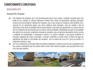 RESULTADOS APO
CONDICIONANTES CONCEITUAIS
Avaliação Pós-Ocupação
❏ Pela Avaliação Pós-Ocupação, que é uma ferramenta pela qual se busca avaliar o ambiente construído após certo
tempo de uso, realizada no conjunto habitacional Palmeira Real, através de questionários aplicados, percepções
sensoriais dos entrevistadores e opiniões dos moradores, nota-se que no geral, os moradores estão satisfeitos com a
aquisição do seu apartamento próprio, mas vários problemas foram detectados, como por exemplo a falta de
arborização e áreas verdes de qualidade. Não há como de abrigar-se do sol fora dos apartamentos e as poucas áreas de
lazer do condomínio não são utilizadas por esse motivo. Falta acessibilidade, e flexibilidade no projeto. A má qualidade
dos materiais de construção e acabamento incomoda os moradores e gera um péssimo desempenho térmico, acústico
e problemas de estanqueidade. A manutenção é precária e os espaços reduzidos, o que propicia problemas de
estocagem, adaptação dos móveis, privacidade , circulação e problemas ao receber visitas. O número de vagas por
apartamento não atende às necessidades dos moradores, pois na maioria dos casos há 2 carros por família, e o
condomínio só fornece 1 vaga.
❏ Com isso, reconhecemos as principais falhas em projetos de habitação e os fatores essenciais para a qualidade de vida
dos usuários e entendemos que esses pontos devem receber maior atenção no projetar, para que futuramente esses
erros não sejam repetidas.
 