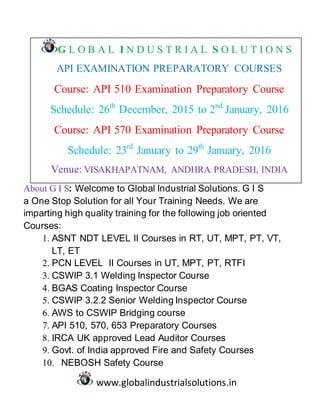 www.globalindustrialsolutions.in
G L O B A L I N D U S T R I A L S O L U T I O N S
API EXAMINATION PREPARATORY COURSES
Course: API 510 Examination Preparatory Course
Schedule: 26th
December, 2015 to 2nd
January, 2016
Course: API 570 Examination Preparatory Course
Schedule: 23rd
January to 29th
January, 2016
Venue: VISAKHAPATNAM, ANDHRA PRADESH, INDIA
About G I S: Welcome to Global Industrial Solutions. G I S
a One Stop Solution for all Your Training Needs. We are
imparting high quality training for the following job oriented
Courses:
1. ASNT NDT LEVEL II Courses in RT, UT, MPT, PT, VT,
LT, ET
2. PCN LEVEL II Courses in UT, MPT, PT, RTFI
3. CSWIP 3.1 Welding Inspector Course
4. BGAS Coating Inspector Course
5. CSWIP 3.2.2 Senior Welding Inspector Course
6. AWS to CSWIP Bridging course
7. API 510, 570, 653 Preparatory Courses
8. IRCA UK approved Lead Auditor Courses
9. Govt. of India approved Fire and Safety Courses
10. NEBOSH Safety Course
 