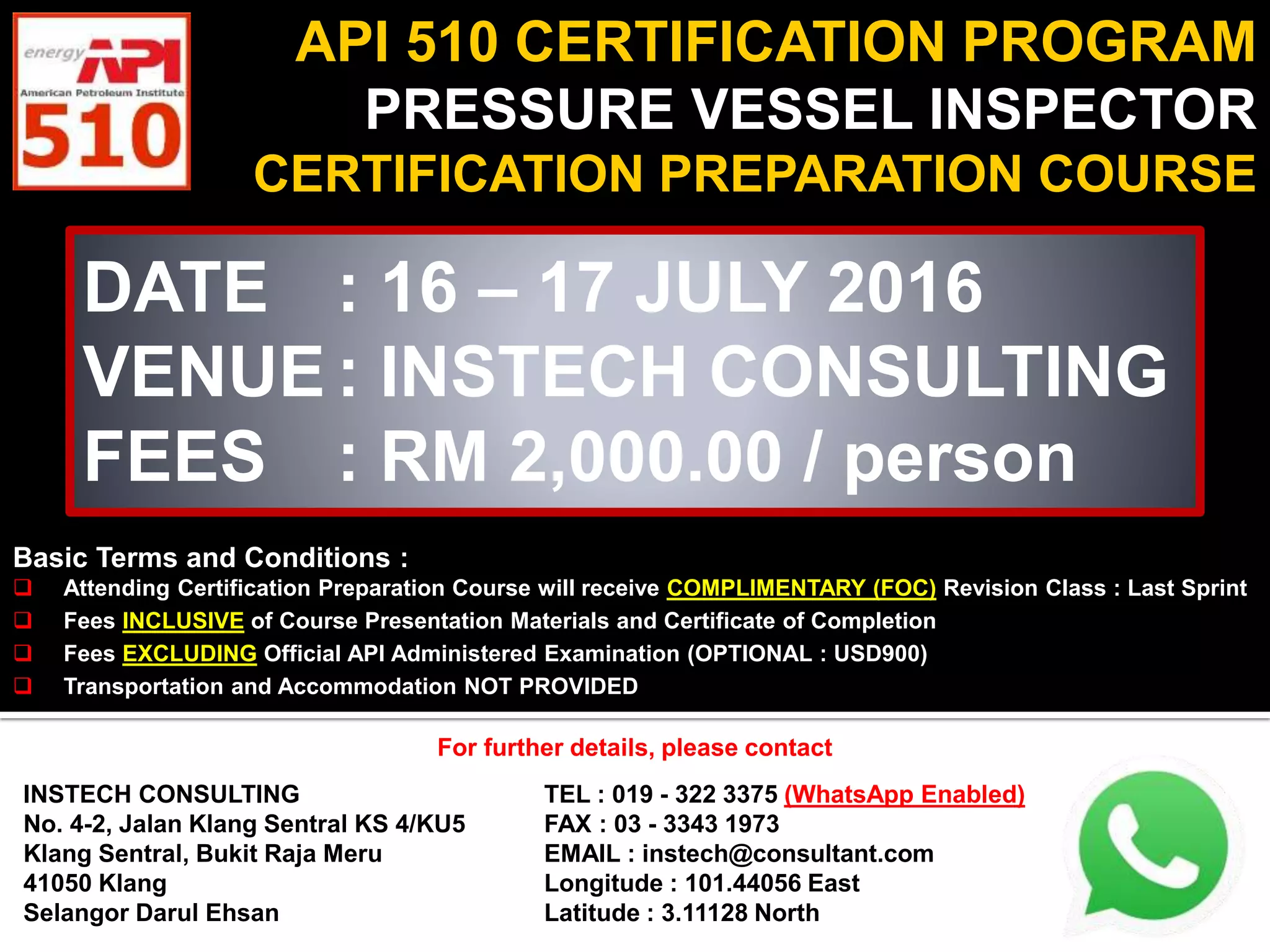 API 510 CERTIFICATION PROGRAM
PRESSURE VESSEL INSPECTOR
CERTIFICATION PREPARATION COURSE
DATE : 16 – 17 JULY 2016
VENUE : INSTECH CONSULTING
FEES : RM 2,000.00 / person
Basic Terms and Conditions :
Attending Certification Preparation Course will receive COMPLIMENTARY (FOC) Revision Class : Last Sprint
Fees INCLUSIVE of Course Presentation Materials and Certificate of Completion
Fees EXCLUDING Official API Administered Examination (OPTIONAL : USD900)
Transportation and Accommodation NOT PROVIDED
For further details, please contact
INSTECH CONSULTING
No. 4-2, Jalan Klang Sentral KS 4/KU5
Klang Sentral, Bukit Raja Meru
41050 Klang
Selangor Darul Ehsan
TEL : 019 - 322 3375 (WhatsApp Enabled)
FAX : 03 - 3343 1973
EMAIL : instech@consultant.com
Longitude : 101.44056 East
Latitude : 3.11128 North
For further details, please contact