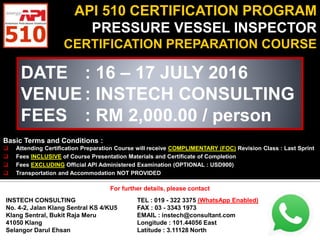 API 510 CERTIFICATION PROGRAM
PRESSURE VESSEL INSPECTOR
CERTIFICATION PREPARATION COURSE
DATE : 16 – 17 JULY 2016
VENUE : INSTECH CONSULTING
FEES : RM 2,000.00 / person
Basic Terms and Conditions :
 Attending Certification Preparation Course will receive COMPLIMENTARY (FOC) Revision Class : Last Sprint
 Fees INCLUSIVE of Course Presentation Materials and Certificate of Completion
 Fees EXCLUDING Official API Administered Examination (OPTIONAL : USD900)
 Transportation and Accommodation NOT PROVIDED
For further details, please contact
INSTECH CONSULTING
No. 4-2, Jalan Klang Sentral KS 4/KU5
Klang Sentral, Bukit Raja Meru
41050 Klang
Selangor Darul Ehsan
TEL : 019 - 322 3375 (WhatsApp Enabled)
FAX : 03 - 3343 1973
EMAIL : instech@consultant.com
Longitude : 101.44056 East
Latitude : 3.11128 North
For further details, please contact
 