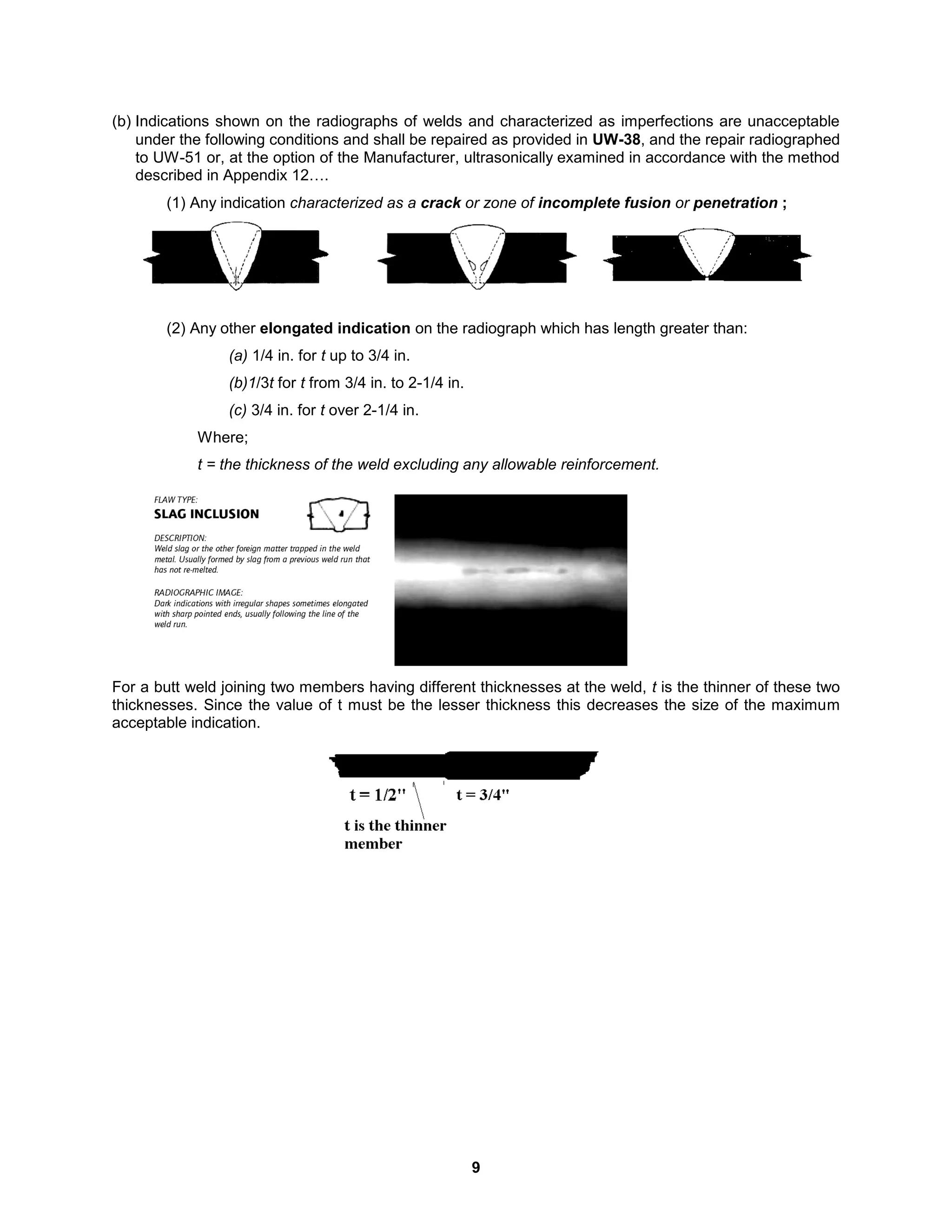 9
(b) Indications shown on the radiographs of welds and characterized as imperfections are unacceptable
under the following conditions and shall be repaired as provided in UW-38, and the repair radiographed
to UW-51 or, at the option of the Manufacturer, ultrasonically examined in accordance with the method
described in Appendix 12….
(1) Any indication characterized as a crack or zone of incomplete fusion or penetration ;
(2) Any other elongated indication on the radiograph which has length greater than:
(a) 1/4 in. for t up to 3/4 in.
(b)1/3t for t from 3/4 in. to 2-1/4 in.
(c) 3/4 in. for t over 2-1/4 in.
Where;
t = the thickness of the weld excluding any allowable reinforcement.
For a butt weld joining two members having different thicknesses at the weld, t is the thinner of these two
thicknesses. Since the value of t must be the lesser thickness this decreases the size of the maximum
acceptable indication.
 