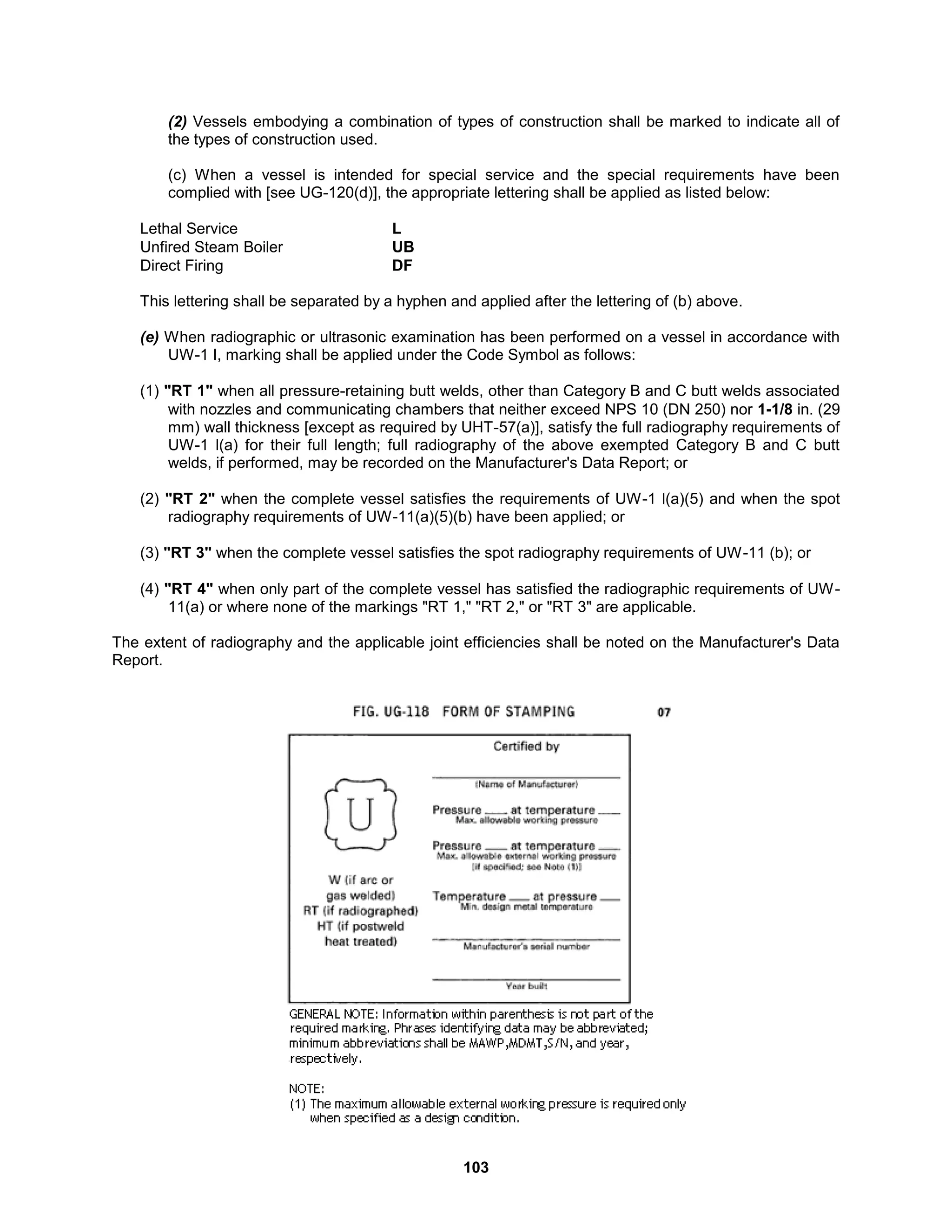 103
(2) Vessels embodying a combination of types of construction shall be marked to indicate all of
the types of construction used.
(c) When a vessel is intended for special service and the special requirements have been
complied with [see UG-120(d)], the appropriate lettering shall be applied as listed below:
Lethal Service L
Unfired Steam Boiler UB
Direct Firing DF
This lettering shall be separated by a hyphen and applied after the lettering of (b) above.
(e) When radiographic or ultrasonic examination has been performed on a vessel in accordance with
UW-1 I, marking shall be applied under the Code Symbol as follows:
(1) "RT 1" when all pressure-retaining butt welds, other than Category B and C butt welds associated
with nozzles and communicating chambers that neither exceed NPS 10 (DN 250) nor 1-1/8 in. (29
mm) wall thickness [except as required by UHT-57(a)], satisfy the full radiography requirements of
UW-1 l(a) for their full length; full radiography of the above exempted Category B and C butt
welds, if performed, may be recorded on the Manufacturer's Data Report; or
(2) "RT 2" when the complete vessel satisfies the requirements of UW-1 l(a)(5) and when the spot
radiography requirements of UW-11(a)(5)(b) have been applied; or
(3) "RT 3" when the complete vessel satisfies the spot radiography requirements of UW-11 (b); or
(4) "RT 4" when only part of the complete vessel has satisfied the radiographic requirements of UW-
11(a) or where none of the markings "RT 1," "RT 2," or "RT 3" are applicable.
The extent of radiography and the applicable joint efficiencies shall be noted on the Manufacturer's Data
Report.
 