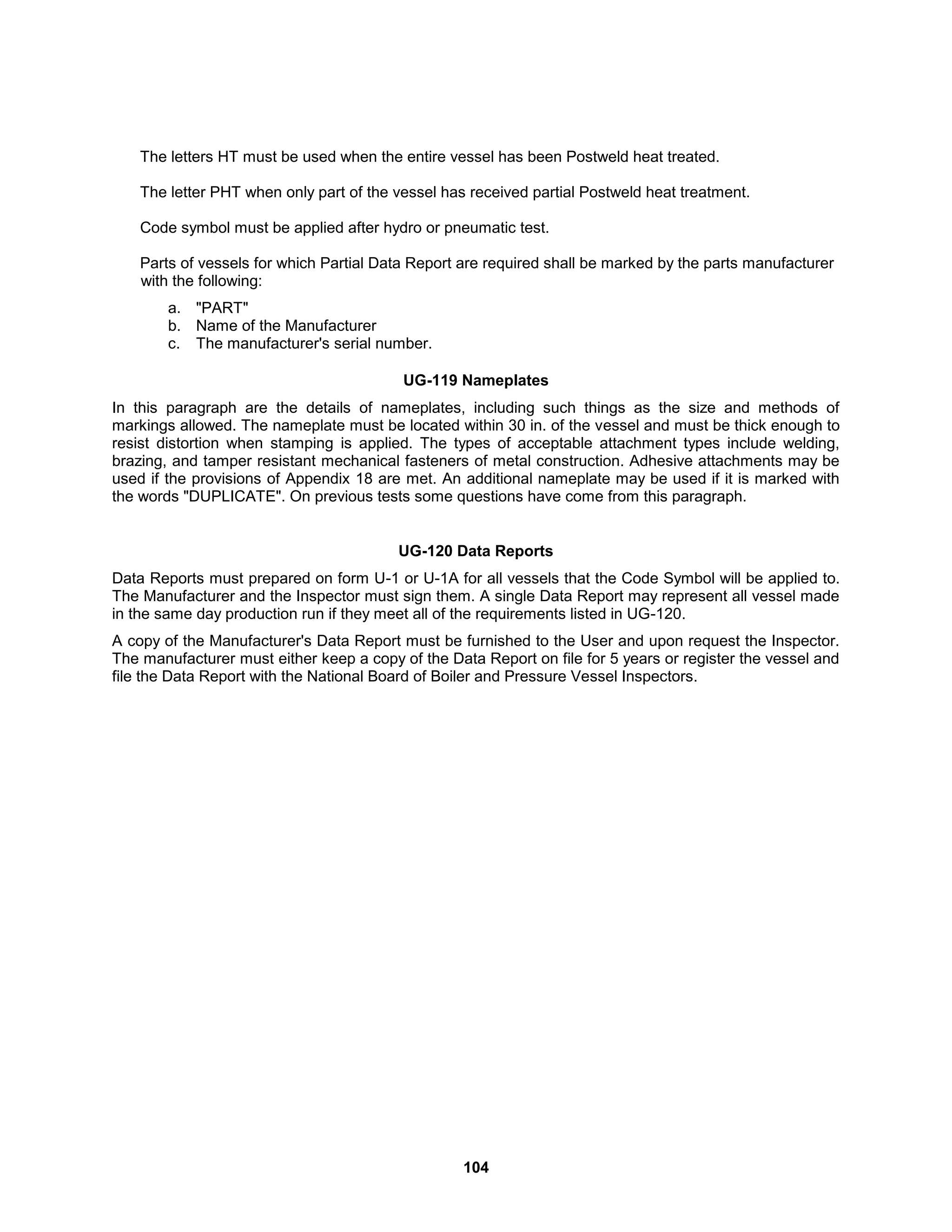 104
The letters HT must be used when the entire vessel has been Postweld heat treated.
The letter PHT when only part of the vessel has received partial Postweld heat treatment.
Code symbol must be applied after hydro or pneumatic test.
Parts of vessels for which Partial Data Report are required shall be marked by the parts manufacturer
with the following:
a. "PART"
b. Name of the Manufacturer
c. The manufacturer's serial number.
UG-119 Nameplates
In this paragraph are the details of nameplates, including such things as the size and methods of
markings allowed. The nameplate must be located within 30 in. of the vessel and must be thick enough to
resist distortion when stamping is applied. The types of acceptable attachment types include welding,
brazing, and tamper resistant mechanical fasteners of metal construction. Adhesive attachments may be
used if the provisions of Appendix 18 are met. An additional nameplate may be used if it is marked with
the words "DUPLICATE". On previous tests some questions have come from this paragraph.
UG-120 Data Reports
Data Reports must prepared on form U-1 or U-1A for all vessels that the Code Symbol will be applied to.
The Manufacturer and the Inspector must sign them. A single Data Report may represent all vessel made
in the same day production run if they meet all of the requirements listed in UG-120.
A copy of the Manufacturer's Data Report must be furnished to the User and upon request the Inspector.
The manufacturer must either keep a copy of the Data Report on file for 5 years or register the vessel and
file the Data Report with the National Board of Boiler and Pressure Vessel Inspectors.
 