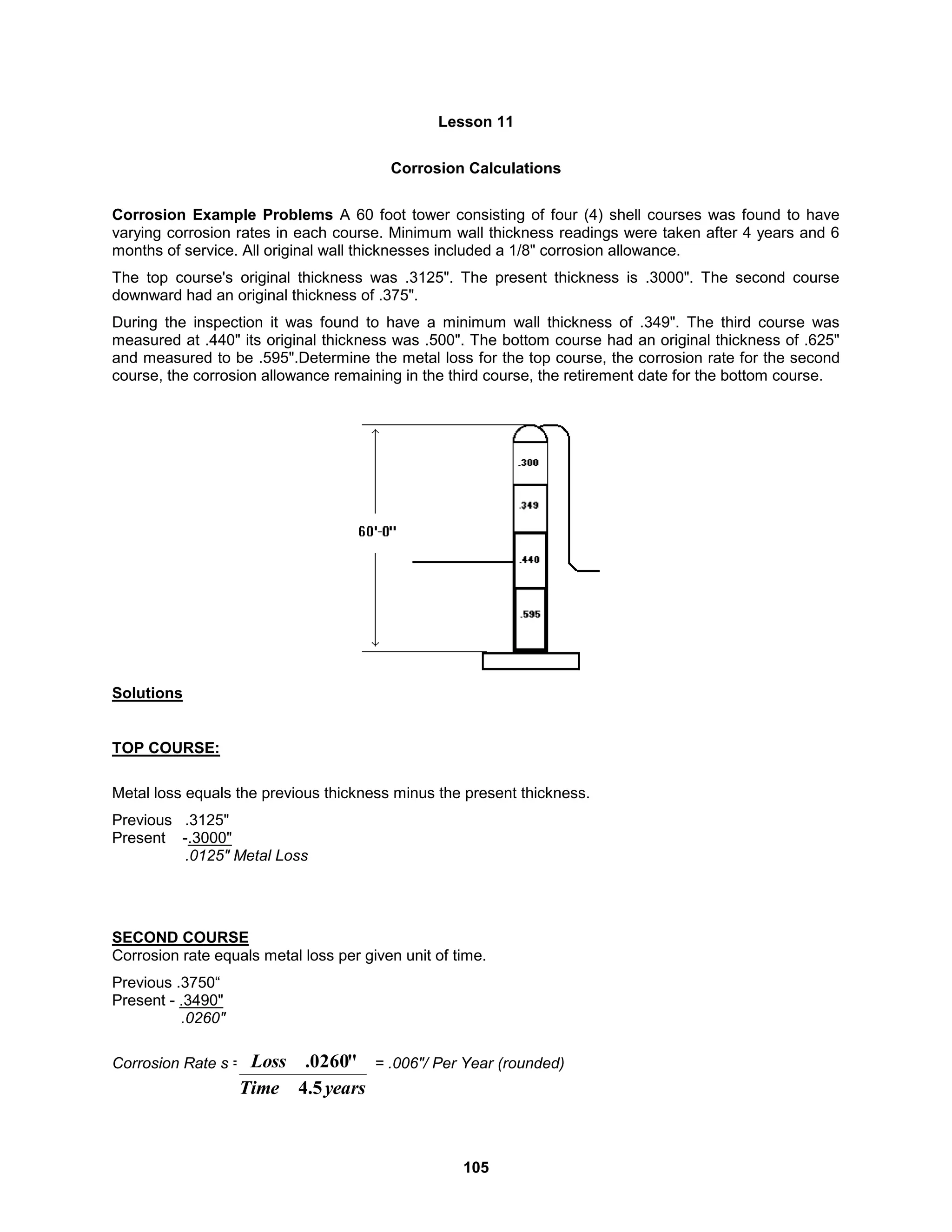 105
Lesson 11
Corrosion Calculations
Corrosion Example Problems A 60 foot tower consisting of four (4) shell courses was found to have
varying corrosion rates in each course. Minimum wall thickness readings were taken after 4 years and 6
months of service. All original wall thicknesses included a 1/8" corrosion allowance.
The top course's original thickness was .3125". The present thickness is .3000". The second course
downward had an original thickness of .375".
During the inspection it was found to have a minimum wall thickness of .349". The third course was
measured at .440" its original thickness was .500". The bottom course had an original thickness of .625"
and measured to be .595".Determine the metal loss for the top course, the corrosion rate for the second
course, the corrosion allowance remaining in the third course, the retirement date for the bottom course.
Solutions
TOP COURSE:
Metal loss equals the previous thickness minus the present thickness.
Previous .3125"
Present -.3000"
.0125" Metal Loss
SECOND COURSE
Corrosion rate equals metal loss per given unit of time.
Previous .3750“
Present - .3490"
.0260"
Corrosion Rate s = = .006"/ Per Year (rounded)
years
Time
Loss
5
.
4
"
0260
.
 