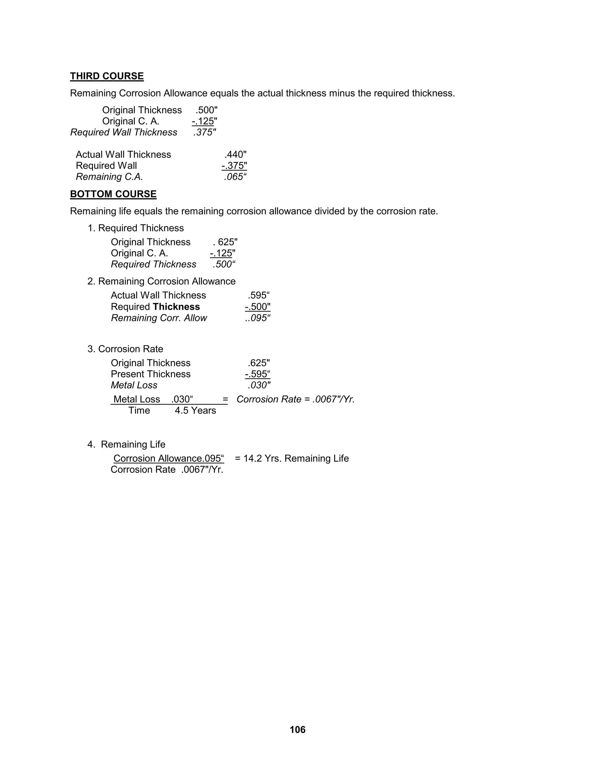 106
THIRD COURSE
Remaining Corrosion Allowance equals the actual thickness minus the required thickness.
Original Thickness .500"
Original C. A. -.125"
Required Wall Thickness .375"
Actual Wall Thickness .440"
Required Wall -.375"
Remaining C.A. .065“
BOTTOM COURSE
Remaining life equals the remaining corrosion allowance divided by the corrosion rate.
1. Required Thickness
Original Thickness . 625"
Original C. A. -.125"
Required Thickness .500“
2. Remaining Corrosion Allowance
Actual Wall Thickness .595“
Required Thickness -.500"
Remaining Corr. Allow ..095“
3. Corrosion Rate
Original Thickness .625"
Present Thickness -.595“
Metal Loss .030"
Metal Loss .030“ = Corrosion Rate = .0067"/Yr.
Time 4.5 Years
4. Remaining Life
Corrosion Allowance.095“ = 14.2 Yrs. Remaining Life
Corrosion Rate .0067"/Yr.
 