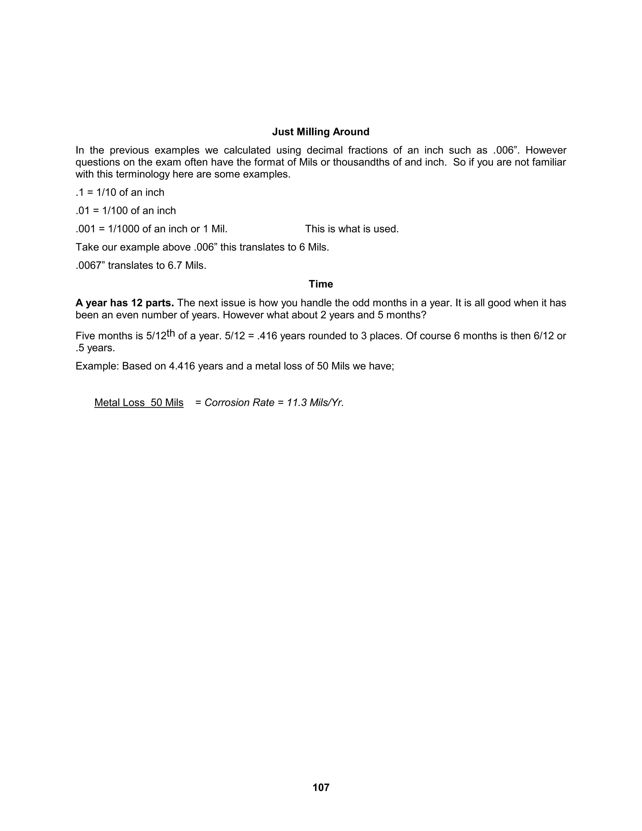 107
Just Milling Around
In the previous examples we calculated using decimal fractions of an inch such as .006”. However
questions on the exam often have the format of Mils or thousandths of and inch. So if you are not familiar
with this terminology here are some examples.
.1 = 1/10 of an inch
.01 = 1/100 of an inch
.001 = 1/1000 of an inch or 1 Mil. This is what is used.
Take our example above .006” this translates to 6 Mils.
.0067” translates to 6.7 Mils.
Time
A year has 12 parts. The next issue is how you handle the odd months in a year. It is all good when it has
been an even number of years. However what about 2 years and 5 months?
Five months is 5/12th of a year. 5/12 = .416 years rounded to 3 places. Of course 6 months is then 6/12 or
.5 years.
Example: Based on 4.416 years and a metal loss of 50 Mils we have;
Metal Loss 50 Mils = Corrosion Rate = 11.3 Mils/Yr.
 