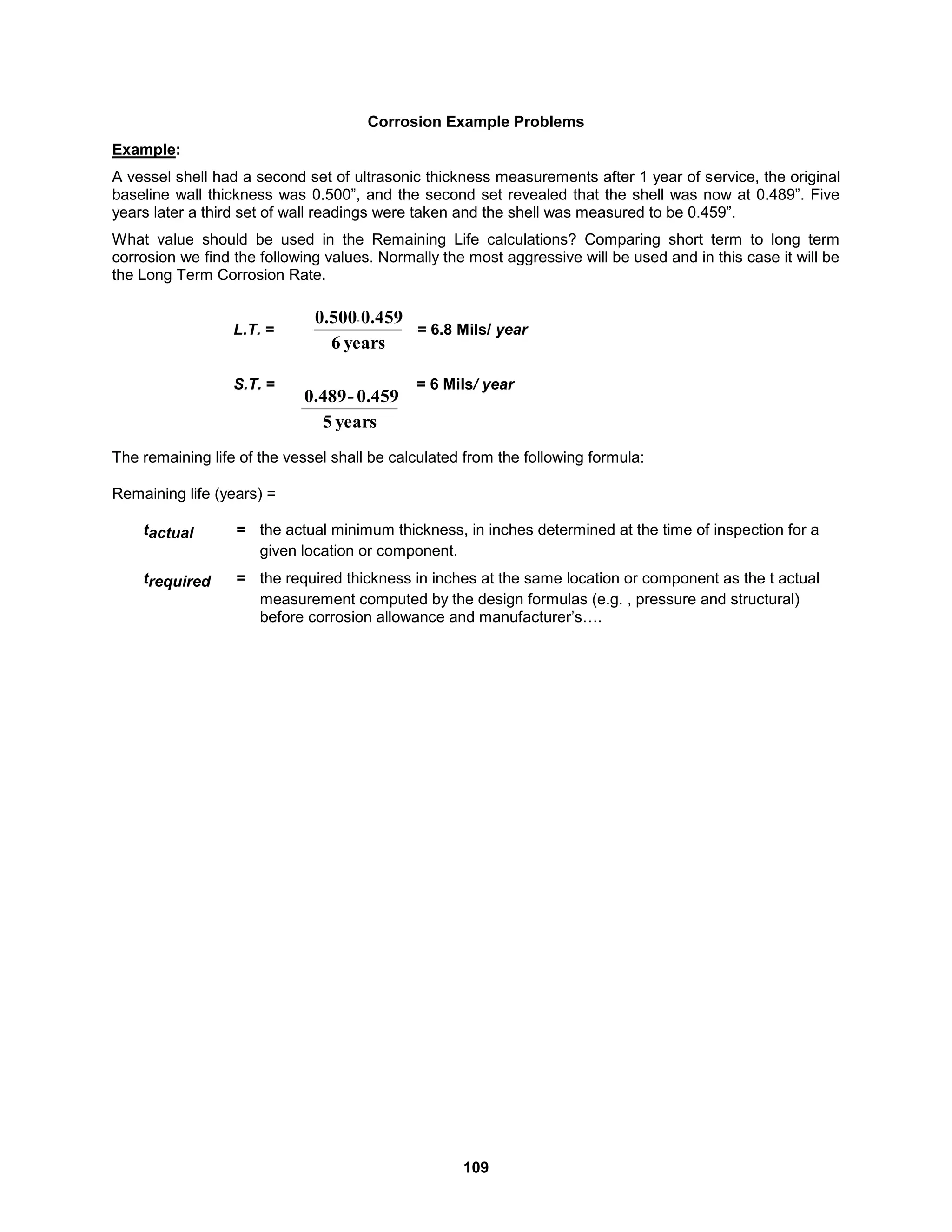 109
Corrosion Example Problems
Example:
A vessel shell had a second set of ultrasonic thickness measurements after 1 year of service, the original
baseline wall thickness was 0.500”, and the second set revealed that the shell was now at 0.489”. Five
years later a third set of wall readings were taken and the shell was measured to be 0.459”.
What value should be used in the Remaining Life calculations? Comparing short term to long term
corrosion we find the following values. Normally the most aggressive will be used and in this case it will be
the Long Term Corrosion Rate.
L.T. = = 6.8 Mils/ year
S.T. = = 6 Mils/ year
The remaining life of the vessel shall be calculated from the following formula:
Remaining life (years) =
tactual = the actual minimum thickness, in inches determined at the time of inspection for a
given location or component.
trequired = the required thickness in inches at the same location or component as the t actual
measurement computed by the design formulas (e.g. , pressure and structural)
before corrosion allowance and manufacturer’s….
years
6
0.459
0.500-
years
5
0.459
-
0.489
 