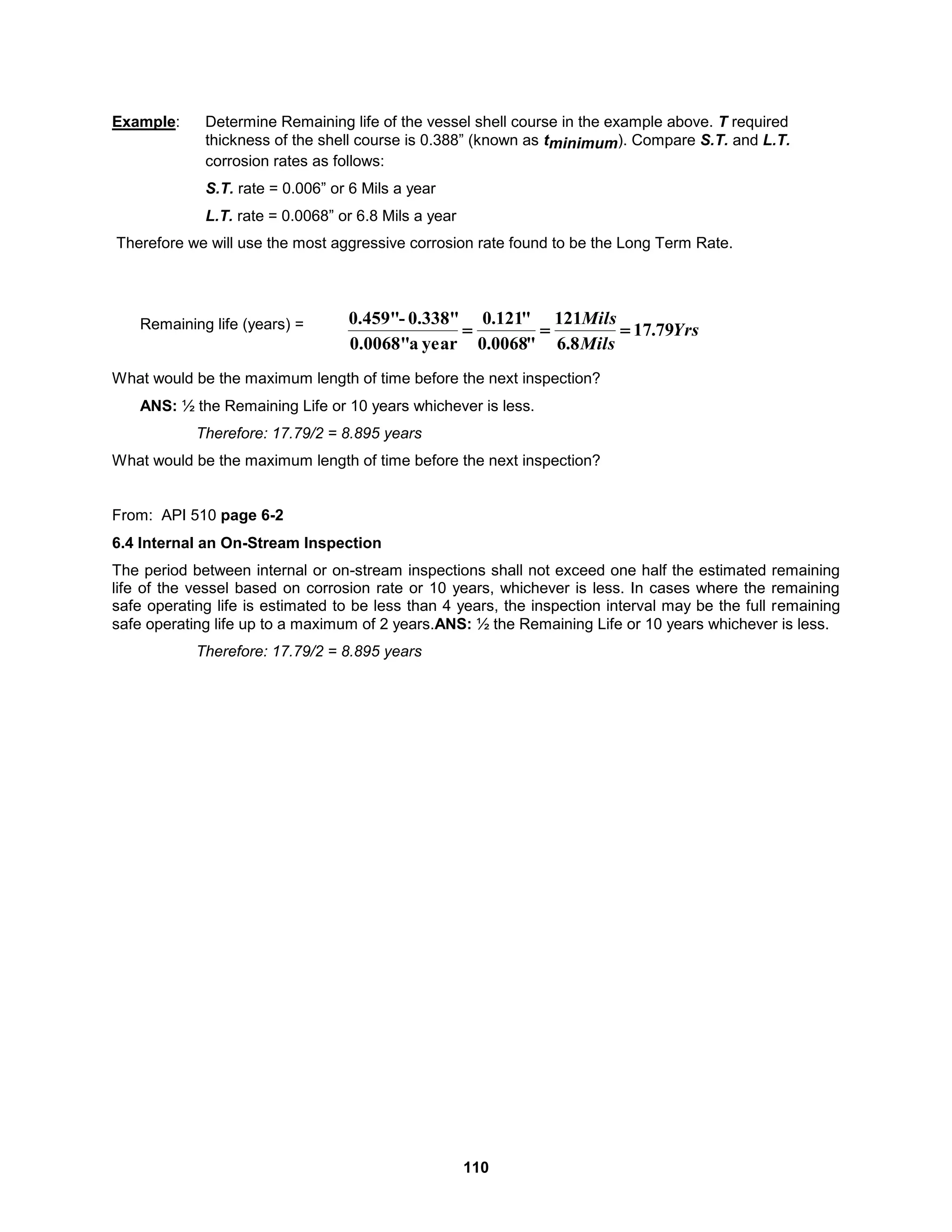 110
Example: Determine Remaining life of the vessel shell course in the example above. T required
thickness of the shell course is 0.388” (known as tminimum). Compare S.T. and L.T.
corrosion rates as follows:
S.T. rate = 0.006” or 6 Mils a year
L.T. rate = 0.0068” or 6.8 Mils a year
Therefore we will use the most aggressive corrosion rate found to be the Long Term Rate.
Remaining life (years) =
What would be the maximum length of time before the next inspection?
ANS: ½ the Remaining Life or 10 years whichever is less.
Therefore: 17.79/2 = 8.895 years
What would be the maximum length of time before the next inspection?
From: API 510 page 6-2
6.4 Internal an On-Stream Inspection
The period between internal or on-stream inspections shall not exceed one half the estimated remaining
life of the vessel based on corrosion rate or 10 years, whichever is less. In cases where the remaining
safe operating life is estimated to be less than 4 years, the inspection interval may be the full remaining
safe operating life up to a maximum of 2 years.ANS: ½ the Remaining Life or 10 years whichever is less.
Therefore: 17.79/2 = 8.895 years
Yrs
Mils
Mils
79
.
17
8
.
6
121
"
0068
.
0
"
121
.
0
year
a
0.0068"
0.338"
-
0.459"



 
