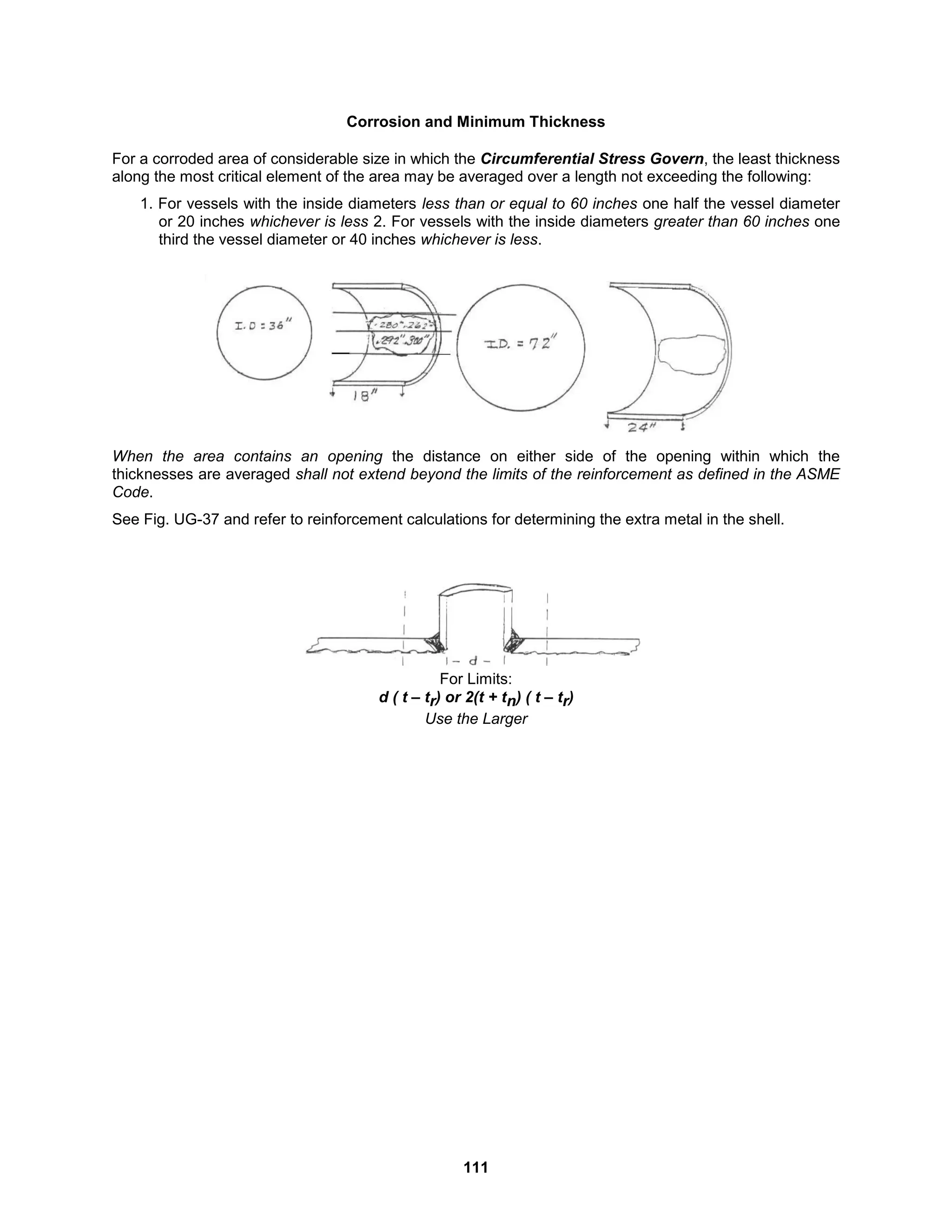 111
Corrosion and Minimum Thickness
For a corroded area of considerable size in which the Circumferential Stress Govern, the least thickness
along the most critical element of the area may be averaged over a length not exceeding the following:
1. For vessels with the inside diameters less than or equal to 60 inches one half the vessel diameter
or 20 inches whichever is less 2. For vessels with the inside diameters greater than 60 inches one
third the vessel diameter or 40 inches whichever is less.
When the area contains an opening the distance on either side of the opening within which the
thicknesses are averaged shall not extend beyond the limits of the reinforcement as defined in the ASME
Code.
See Fig. UG-37 and refer to reinforcement calculations for determining the extra metal in the shell.
For Limits:
d ( t – tr) or 2(t + tn) ( t – tr)
Use the Larger
 