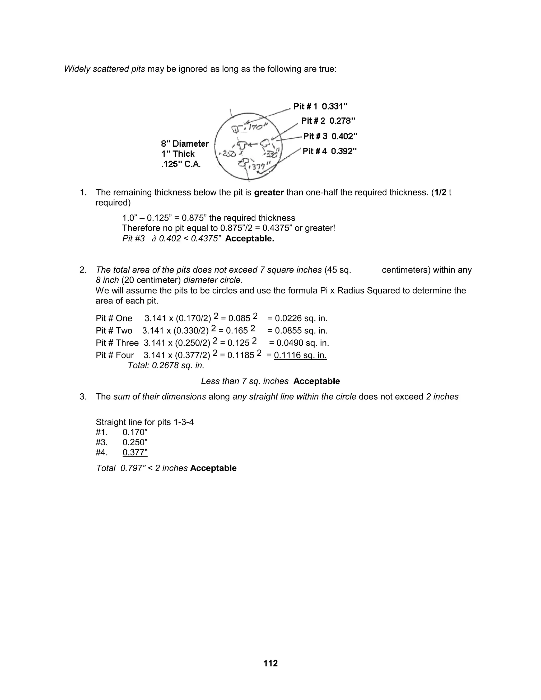 112
Widely scattered pits may be ignored as long as the following are true:
1. The remaining thickness below the pit is greater than one-half the required thickness. (1/2 t
required)
1.0” – 0.125” = 0.875” the required thickness
Therefore no pit equal to 0.875”/2 = 0.4375” or greater!
Pit #3 à 0.402 < 0.4375” Acceptable.
2. The total area of the pits does not exceed 7 square inches (45 sq. centimeters) within any
8 inch (20 centimeter) diameter circle.
We will assume the pits to be circles and use the formula Pi x Radius Squared to determine the
area of each pit.
Pit # One 3.141 x (0.170/2) 2 = 0.085 2 = 0.0226 sq. in.
Pit # Two 3.141 x (0.330/2) 2 = 0.165 2 = 0.0855 sq. in.
Pit # Three 3.141 x (0.250/2) 2 = 0.125 2 = 0.0490 sq. in.
Pit # Four 3.141 x (0.377/2) 2 = 0.1185 2 = 0.1116 sq. in.
Total: 0.2678 sq. in.
Less than 7 sq. inches Acceptable
3. The sum of their dimensions along any straight line within the circle does not exceed 2 inches
Straight line for pits 1-3-4
#1. 0.170”
#3. 0.250”
#4. 0.377”
Total 0.797” < 2 inches Acceptable
 