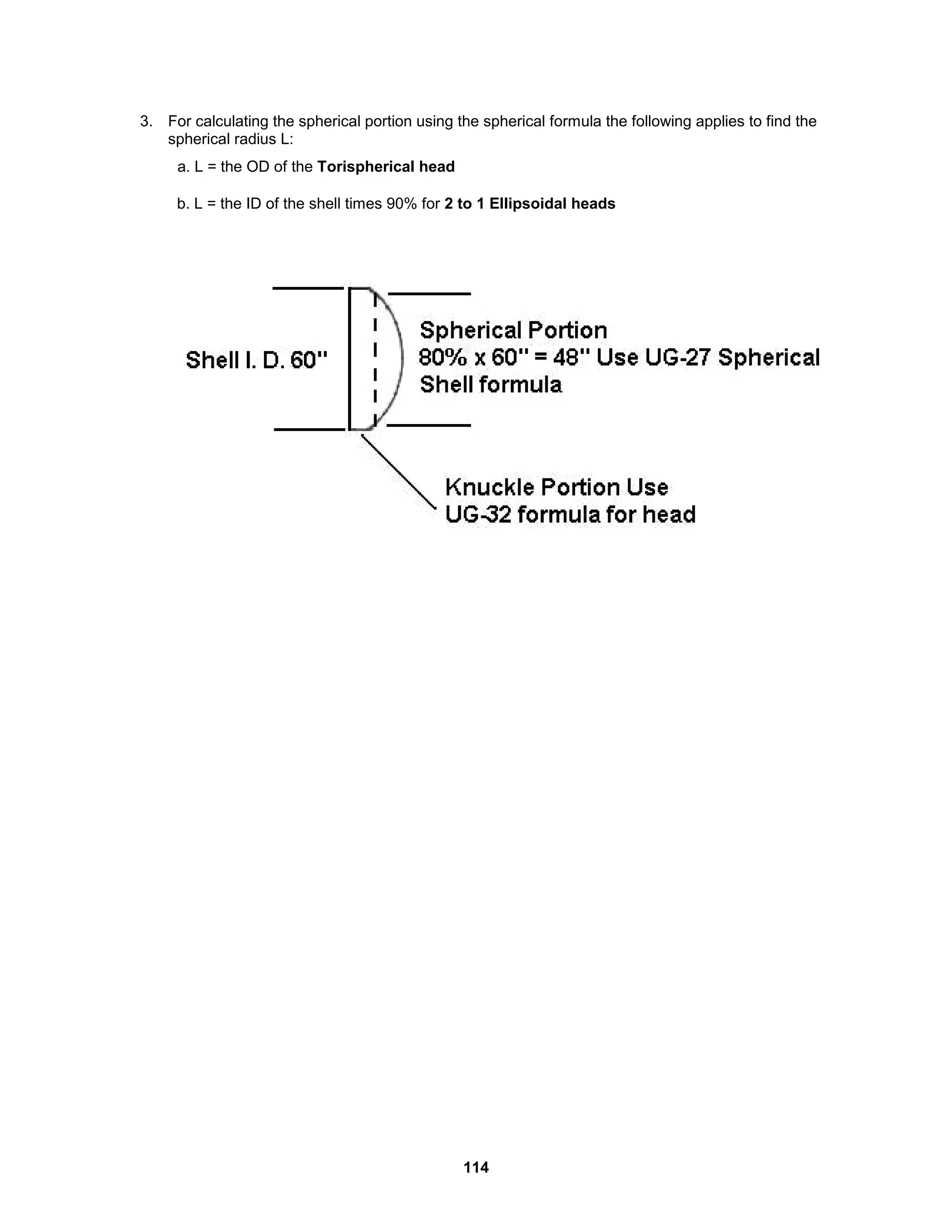114
3. For calculating the spherical portion using the spherical formula the following applies to find the
spherical radius L:
a. L = the OD of the Torispherical head
b. L = the ID of the shell times 90% for 2 to 1 Ellipsoidal heads
 