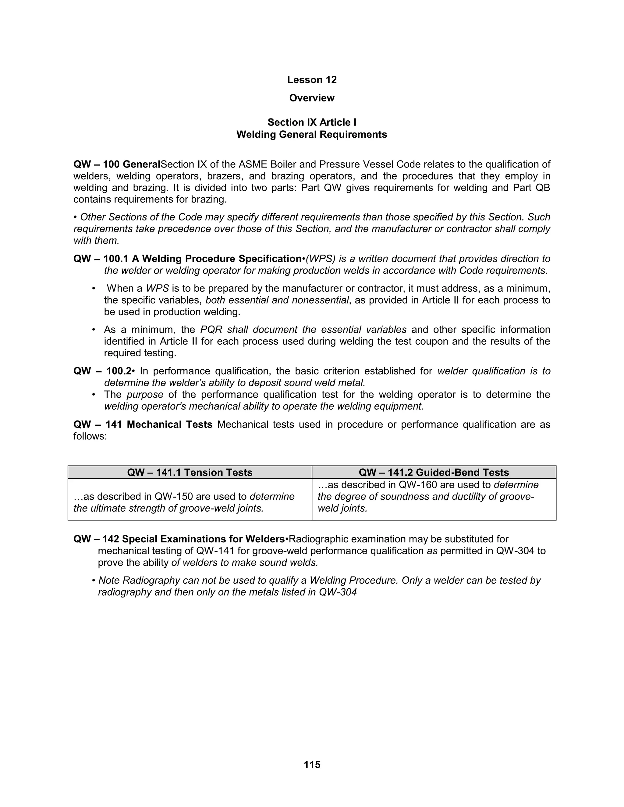 115
Lesson 12
Overview
Section IX Article I
Welding General Requirements
QW – 100 GeneralSection IX of the ASME Boiler and Pressure Vessel Code relates to the qualification of
welders, welding operators, brazers, and brazing operators, and the procedures that they employ in
welding and brazing. It is divided into two parts: Part QW gives requirements for welding and Part QB
contains requirements for brazing.
• Other Sections of the Code may specify different requirements than those specified by this Section. Such
requirements take precedence over those of this Section, and the manufacturer or contractor shall comply
with them.
QW – 100.1 A Welding Procedure Specification•(WPS) is a written document that provides direction to
the welder or welding operator for making production welds in accordance with Code requirements.
• When a WPS is to be prepared by the manufacturer or contractor, it must address, as a minimum,
the specific variables, both essential and nonessential, as provided in Article II for each process to
be used in production welding.
• As a minimum, the PQR shall document the essential variables and other specific information
identified in Article II for each process used during welding the test coupon and the results of the
required testing.
QW – 100.2• In performance qualification, the basic criterion established for welder qualification is to
determine the welder’s ability to deposit sound weld metal.
• The purpose of the performance qualification test for the welding operator is to determine the
welding operator’s mechanical ability to operate the welding equipment.
QW – 141 Mechanical Tests Mechanical tests used in procedure or performance qualification are as
follows:
QW – 141.1 Tension Tests QW – 141.2 Guided-Bend Tests
…as described in QW-150 are used to determine
the ultimate strength of groove-weld joints.
…as described in QW-160 are used to determine
the degree of soundness and ductility of groove-
weld joints.
QW – 142 Special Examinations for Welders•Radiographic examination may be substituted for
mechanical testing of QW-141 for groove-weld performance qualification as permitted in QW-304 to
prove the ability of welders to make sound welds.
• Note Radiography can not be used to qualify a Welding Procedure. Only a welder can be tested by
radiography and then only on the metals listed in QW-304
 