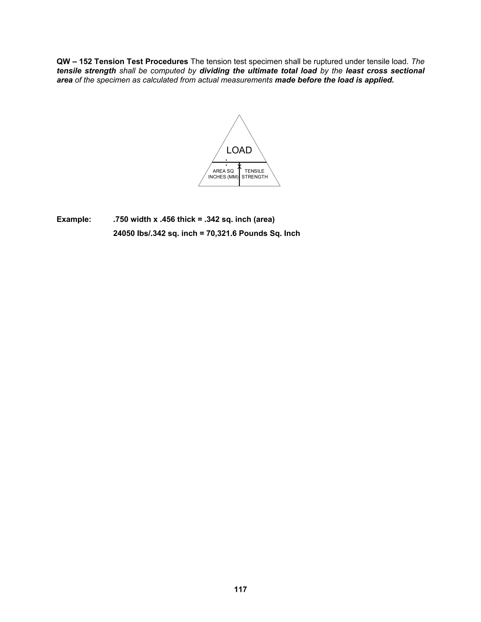 117
QW – 152 Tension Test Procedures The tension test specimen shall be ruptured under tensile load. The
tensile strength shall be computed by dividing the ultimate total load by the least cross sectional
area of the specimen as calculated from actual measurements made before the load is applied.
Example: .750 width x .456 thick = .342 sq. inch (area)
24050 lbs/.342 sq. inch = 70,321.6 Pounds Sq. Inch
AREA SQ
INCHES (MM)
.
.
X
LOAD
TENSILE
STRENGTH
 