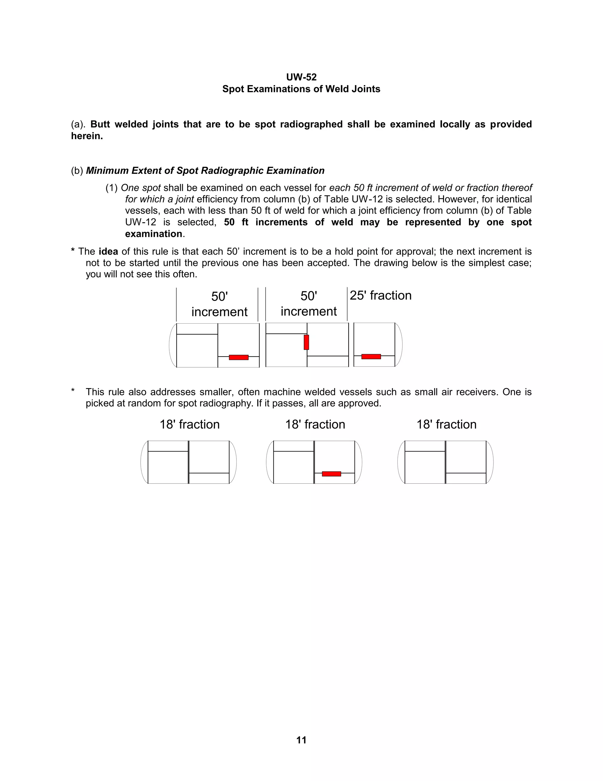 11
UW-52
Spot Examinations of Weld Joints
(a). Butt welded joints that are to be spot radiographed shall be examined locally as provided
herein.
(b) Minimum Extent of Spot Radiographic Examination
(1) One spot shall be examined on each vessel for each 50 ft increment of weld or fraction thereof
for which a joint efficiency from column (b) of Table UW-12 is selected. However, for identical
vessels, each with less than 50 ft of weld for which a joint efficiency from column (b) of Table
UW-12 is selected, 50 ft increments of weld may be represented by one spot
examination.
* The idea of this rule is that each 50’ increment is to be a hold point for approval; the next increment is
not to be started until the previous one has been accepted. The drawing below is the simplest case;
you will not see this often.
* This rule also addresses smaller, often machine welded vessels such as small air receivers. One is
picked at random for spot radiography. If it passes, all are approved.
18' fraction
18' fraction 18' fraction
50'
increment
50'
increment
25' fraction
 