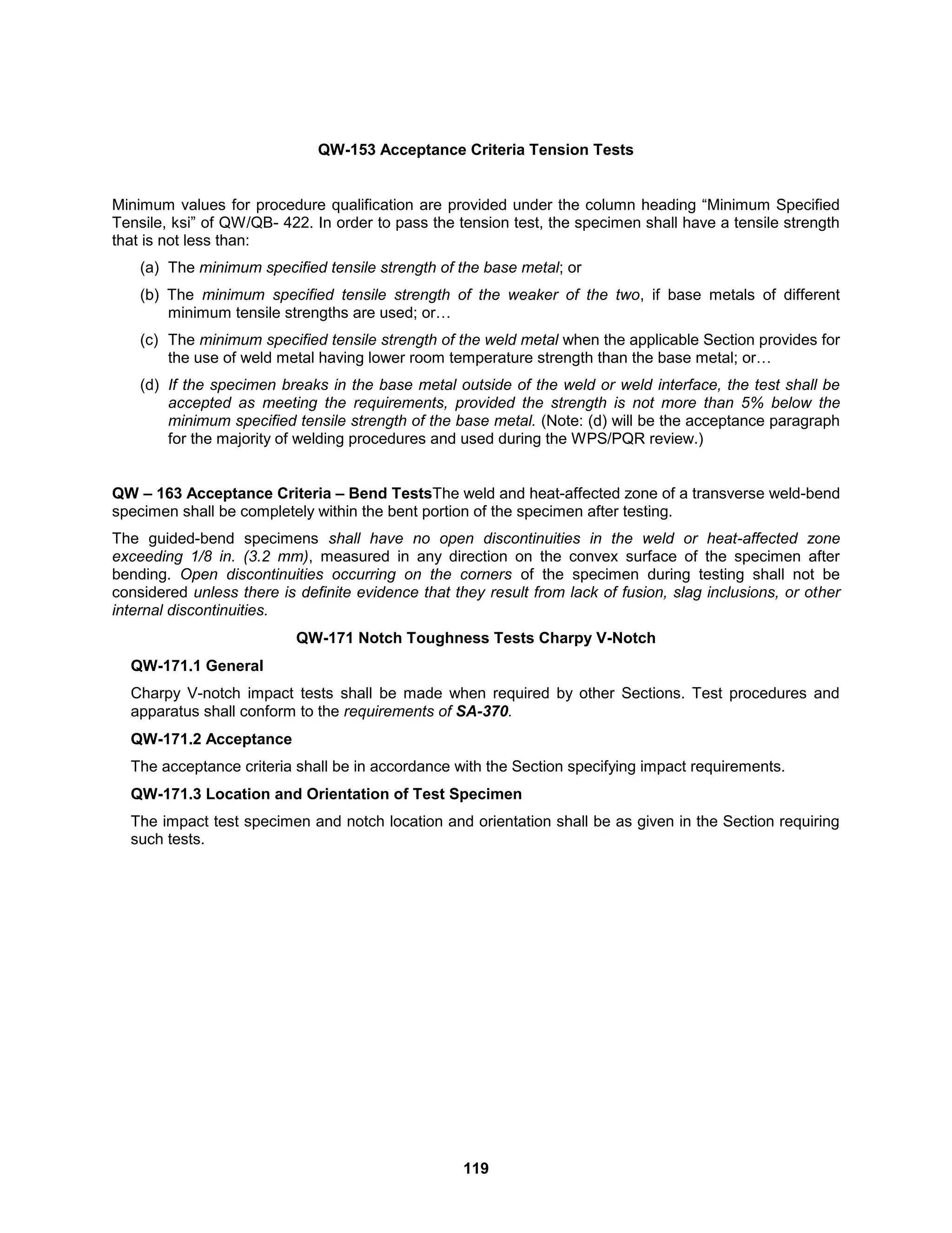 119
QW-153 Acceptance Criteria Tension Tests
Minimum values for procedure qualification are provided under the column heading “Minimum Specified
Tensile, ksi” of QW/QB- 422. In order to pass the tension test, the specimen shall have a tensile strength
that is not less than:
(a) The minimum specified tensile strength of the base metal; or
(b) The minimum specified tensile strength of the weaker of the two, if base metals of different
minimum tensile strengths are used; or…
(c) The minimum specified tensile strength of the weld metal when the applicable Section provides for
the use of weld metal having lower room temperature strength than the base metal; or…
(d) If the specimen breaks in the base metal outside of the weld or weld interface, the test shall be
accepted as meeting the requirements, provided the strength is not more than 5% below the
minimum specified tensile strength of the base metal. (Note: (d) will be the acceptance paragraph
for the majority of welding procedures and used during the WPS/PQR review.)
QW – 163 Acceptance Criteria – Bend TestsThe weld and heat-affected zone of a transverse weld-bend
specimen shall be completely within the bent portion of the specimen after testing.
The guided-bend specimens shall have no open discontinuities in the weld or heat-affected zone
exceeding 1/8 in. (3.2 mm), measured in any direction on the convex surface of the specimen after
bending. Open discontinuities occurring on the corners of the specimen during testing shall not be
considered unless there is definite evidence that they result from lack of fusion, slag inclusions, or other
internal discontinuities.
QW-171 Notch Toughness Tests Charpy V-Notch
QW-171.1 General
Charpy V-notch impact tests shall be made when required by other Sections. Test procedures and
apparatus shall conform to the requirements of SA-370.
QW-171.2 Acceptance
The acceptance criteria shall be in accordance with the Section specifying impact requirements.
QW-171.3 Location and Orientation of Test Specimen
The impact test specimen and notch location and orientation shall be as given in the Section requiring
such tests.
 
