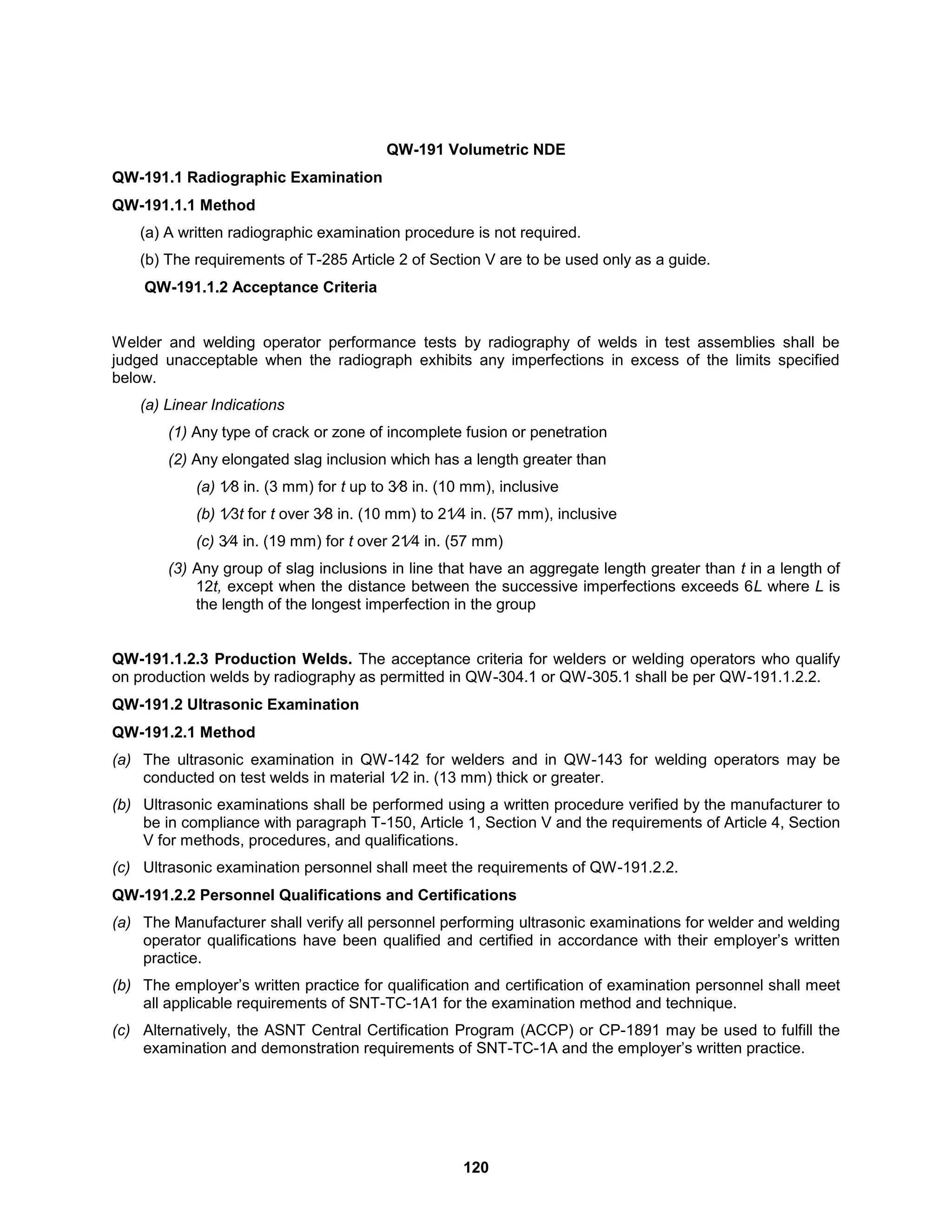 120
QW-191 Volumetric NDE
QW-191.1 Radiographic Examination
QW-191.1.1 Method
(a) A written radiographic examination procedure is not required.
(b) The requirements of T-285 Article 2 of Section V are to be used only as a guide.
QW-191.1.2 Acceptance Criteria
Welder and welding operator performance tests by radiography of welds in test assemblies shall be
judged unacceptable when the radiograph exhibits any imperfections in excess of the limits specified
below.
(a) Linear Indications
(1) Any type of crack or zone of incomplete fusion or penetration
(2) Any elongated slag inclusion which has a length greater than
(a) 1⁄8 in. (3 mm) for t up to 3⁄8 in. (10 mm), inclusive
(b) 1⁄3t for t over 3⁄8 in. (10 mm) to 21⁄4 in. (57 mm), inclusive
(c) 3⁄4 in. (19 mm) for t over 21⁄4 in. (57 mm)
(3) Any group of slag inclusions in line that have an aggregate length greater than t in a length of
12t, except when the distance between the successive imperfections exceeds 6L where L is
the length of the longest imperfection in the group
QW-191.1.2.3 Production Welds. The acceptance criteria for welders or welding operators who qualify
on production welds by radiography as permitted in QW-304.1 or QW-305.1 shall be per QW-191.1.2.2.
QW-191.2 Ultrasonic Examination
QW-191.2.1 Method
(a) The ultrasonic examination in QW-142 for welders and in QW-143 for welding operators may be
conducted on test welds in material 1⁄2 in. (13 mm) thick or greater.
(b) Ultrasonic examinations shall be performed using a written procedure verified by the manufacturer to
be in compliance with paragraph T-150, Article 1, Section V and the requirements of Article 4, Section
V for methods, procedures, and qualifications.
(c) Ultrasonic examination personnel shall meet the requirements of QW-191.2.2.
QW-191.2.2 Personnel Qualifications and Certifications
(a) The Manufacturer shall verify all personnel performing ultrasonic examinations for welder and welding
operator qualifications have been qualified and certified in accordance with their employer’s written
practice.
(b) The employer’s written practice for qualification and certification of examination personnel shall meet
all applicable requirements of SNT-TC-1A1 for the examination method and technique.
(c) Alternatively, the ASNT Central Certification Program (ACCP) or CP-1891 may be used to fulfill the
examination and demonstration requirements of SNT-TC-1A and the employer’s written practice.
 