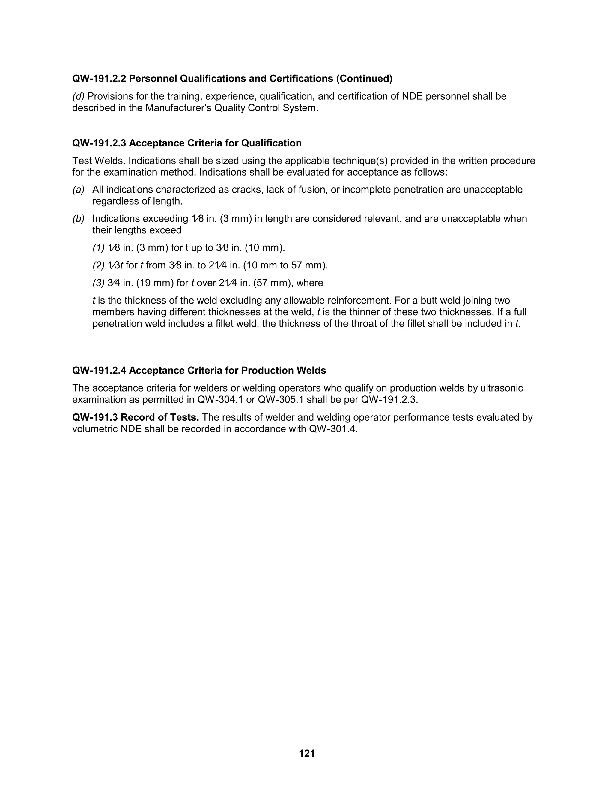 121
QW-191.2.2 Personnel Qualifications and Certifications (Continued)
(d) Provisions for the training, experience, qualification, and certification of NDE personnel shall be
described in the Manufacturer’s Quality Control System.
QW-191.2.3 Acceptance Criteria for Qualification
Test Welds. Indications shall be sized using the applicable technique(s) provided in the written procedure
for the examination method. Indications shall be evaluated for acceptance as follows:
(a) All indications characterized as cracks, lack of fusion, or incomplete penetration are unacceptable
regardless of length.
(b) Indications exceeding 1⁄8 in. (3 mm) in length are considered relevant, and are unacceptable when
their lengths exceed
(1) 1⁄8 in. (3 mm) for t up to 3⁄8 in. (10 mm).
(2) 1⁄3t for t from 3⁄8 in. to 21⁄4 in. (10 mm to 57 mm).
(3) 3⁄4 in. (19 mm) for t over 21⁄4 in. (57 mm), where
t is the thickness of the weld excluding any allowable reinforcement. For a butt weld joining two
members having different thicknesses at the weld, t is the thinner of these two thicknesses. If a full
penetration weld includes a fillet weld, the thickness of the throat of the fillet shall be included in t.
QW-191.2.4 Acceptance Criteria for Production Welds
The acceptance criteria for welders or welding operators who qualify on production welds by ultrasonic
examination as permitted in QW-304.1 or QW-305.1 shall be per QW-191.2.3.
QW-191.3 Record of Tests. The results of welder and welding operator performance tests evaluated by
volumetric NDE shall be recorded in accordance with QW-301.4.
 