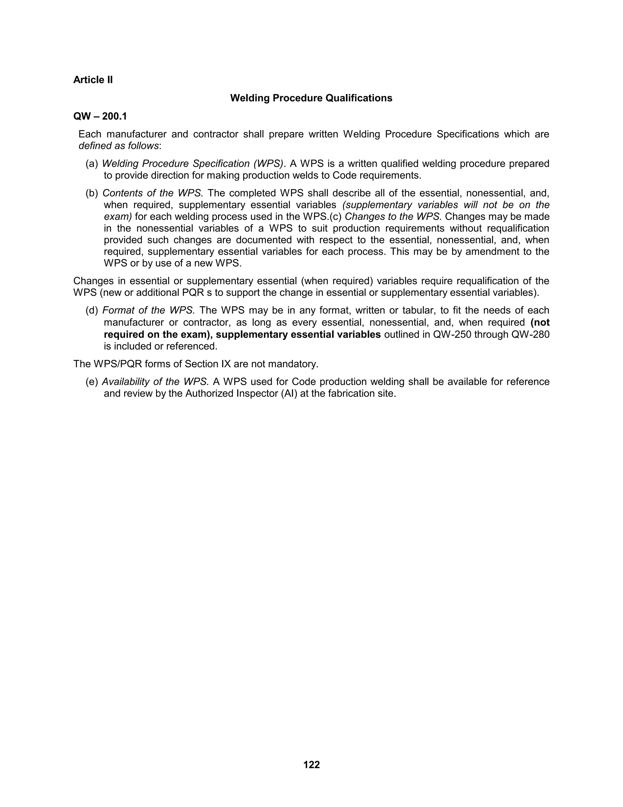 122
Article II
Welding Procedure Qualifications
QW – 200.1
Each manufacturer and contractor shall prepare written Welding Procedure Specifications which are
defined as follows:
(a) Welding Procedure Specification (WPS). A WPS is a written qualified welding procedure prepared
to provide direction for making production welds to Code requirements.
(b) Contents of the WPS. The completed WPS shall describe all of the essential, nonessential, and,
when required, supplementary essential variables (supplementary variables will not be on the
exam) for each welding process used in the WPS.(c) Changes to the WPS. Changes may be made
in the nonessential variables of a WPS to suit production requirements without requalification
provided such changes are documented with respect to the essential, nonessential, and, when
required, supplementary essential variables for each process. This may be by amendment to the
WPS or by use of a new WPS.
Changes in essential or supplementary essential (when required) variables require requalification of the
WPS (new or additional PQR s to support the change in essential or supplementary essential variables).
(d) Format of the WPS. The WPS may be in any format, written or tabular, to fit the needs of each
manufacturer or contractor, as long as every essential, nonessential, and, when required (not
required on the exam), supplementary essential variables outlined in QW-250 through QW-280
is included or referenced.
The WPS/PQR forms of Section IX are not mandatory.
(e) Availability of the WPS. A WPS used for Code production welding shall be available for reference
and review by the Authorized Inspector (AI) at the fabrication site.
 