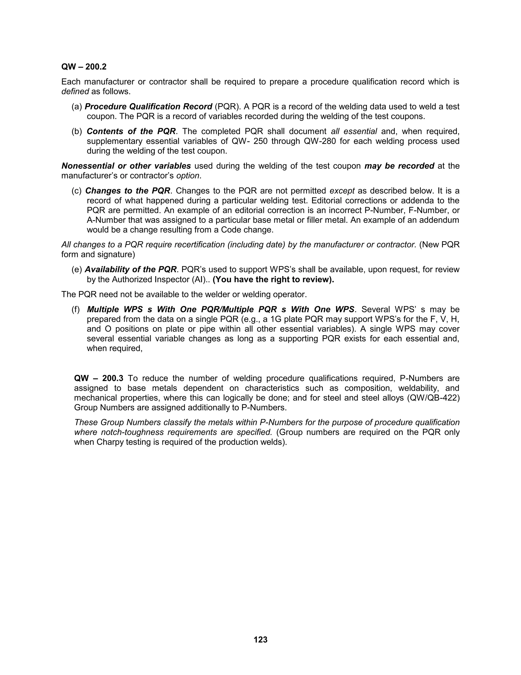 123
QW – 200.2
Each manufacturer or contractor shall be required to prepare a procedure qualification record which is
defined as follows.
(a) Procedure Qualification Record (PQR). A PQR is a record of the welding data used to weld a test
coupon. The PQR is a record of variables recorded during the welding of the test coupons.
(b) Contents of the PQR. The completed PQR shall document all essential and, when required,
supplementary essential variables of QW- 250 through QW-280 for each welding process used
during the welding of the test coupon.
Nonessential or other variables used during the welding of the test coupon may be recorded at the
manufacturer’s or contractor’s option.
(c) Changes to the PQR. Changes to the PQR are not permitted except as described below. It is a
record of what happened during a particular welding test. Editorial corrections or addenda to the
PQR are permitted. An example of an editorial correction is an incorrect P-Number, F-Number, or
A-Number that was assigned to a particular base metal or filler metal. An example of an addendum
would be a change resulting from a Code change.
All changes to a PQR require recertification (including date) by the manufacturer or contractor. (New PQR
form and signature)
(e) Availability of the PQR. PQR’s used to support WPS’s shall be available, upon request, for review
by the Authorized Inspector (AI).. (You have the right to review).
The PQR need not be available to the welder or welding operator.
(f) Multiple WPS s With One PQR/Multiple PQR s With One WPS. Several WPS’ s may be
prepared from the data on a single PQR (e.g., a 1G plate PQR may support WPS’s for the F, V, H,
and O positions on plate or pipe within all other essential variables). A single WPS may cover
several essential variable changes as long as a supporting PQR exists for each essential and,
when required,
QW – 200.3 To reduce the number of welding procedure qualifications required, P-Numbers are
assigned to base metals dependent on characteristics such as composition, weldability, and
mechanical properties, where this can logically be done; and for steel and steel alloys (QW/QB-422)
Group Numbers are assigned additionally to P-Numbers.
These Group Numbers classify the metals within P-Numbers for the purpose of procedure qualification
where notch-toughness requirements are specified. (Group numbers are required on the PQR only
when Charpy testing is required of the production welds).
 
