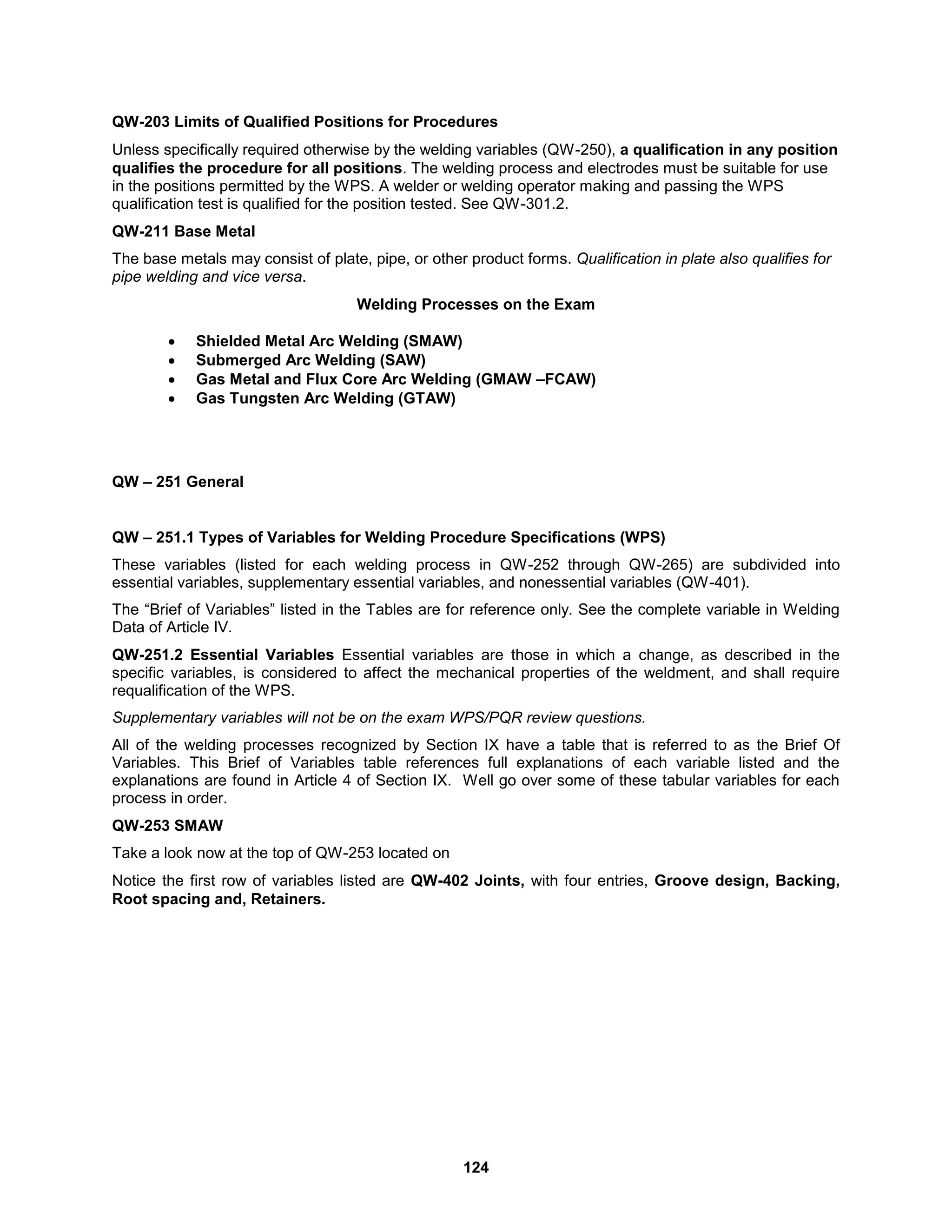 124
QW-203 Limits of Qualified Positions for Procedures
Unless specifically required otherwise by the welding variables (QW-250), a qualification in any position
qualifies the procedure for all positions. The welding process and electrodes must be suitable for use
in the positions permitted by the WPS. A welder or welding operator making and passing the WPS
qualification test is qualified for the position tested. See QW-301.2.
QW-211 Base Metal
The base metals may consist of plate, pipe, or other product forms. Qualification in plate also qualifies for
pipe welding and vice versa.
Welding Processes on the Exam
 Shielded Metal Arc Welding (SMAW)
 Submerged Arc Welding (SAW)
 Gas Metal and Flux Core Arc Welding (GMAW –FCAW)
 Gas Tungsten Arc Welding (GTAW)
QW – 251 General
QW – 251.1 Types of Variables for Welding Procedure Specifications (WPS)
These variables (listed for each welding process in QW-252 through QW-265) are subdivided into
essential variables, supplementary essential variables, and nonessential variables (QW-401).
The “Brief of Variables” listed in the Tables are for reference only. See the complete variable in Welding
Data of Article IV.
QW-251.2 Essential Variables Essential variables are those in which a change, as described in the
specific variables, is considered to affect the mechanical properties of the weldment, and shall require
requalification of the WPS.
Supplementary variables will not be on the exam WPS/PQR review questions.
All of the welding processes recognized by Section IX have a table that is referred to as the Brief Of
Variables. This Brief of Variables table references full explanations of each variable listed and the
explanations are found in Article 4 of Section IX. Well go over some of these tabular variables for each
process in order.
QW-253 SMAW
Take a look now at the top of QW-253 located on
Notice the first row of variables listed are QW-402 Joints, with four entries, Groove design, Backing,
Root spacing and, Retainers.
 